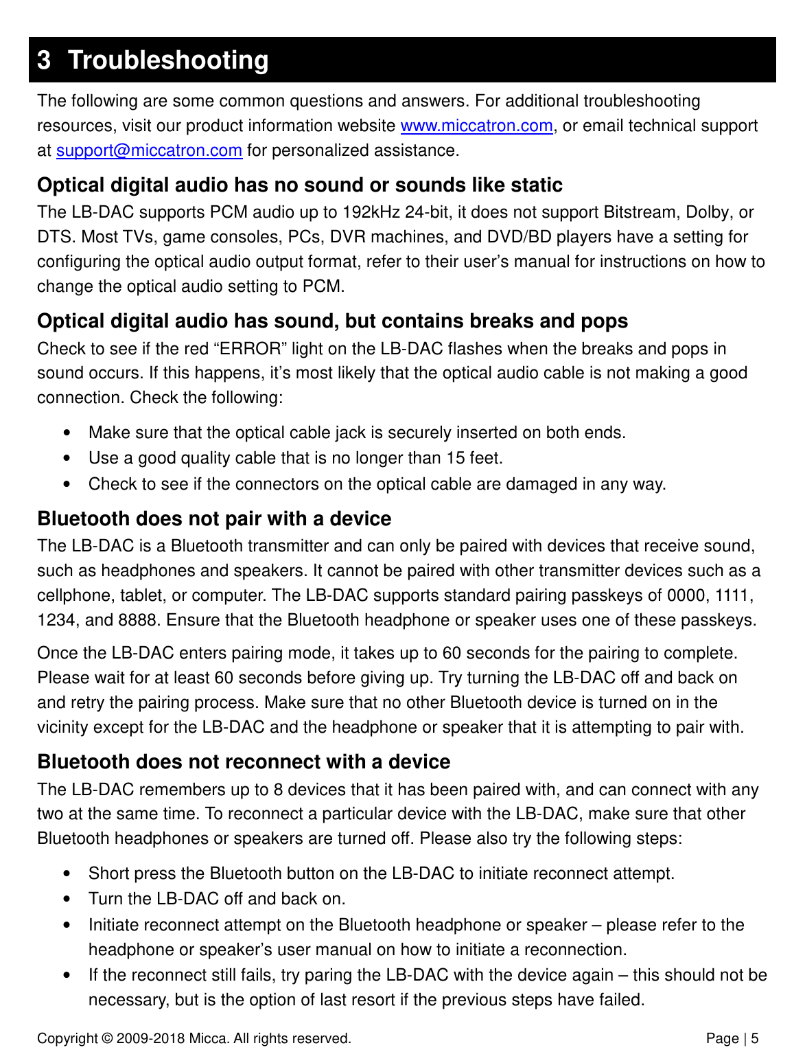 Copyright © 2009-2018 Micca. All rights reserved.              Page | 5 3  Troubleshooting The following are some common questions and answers. For additional troubleshooting resources, visit our product information website www.miccatron.com, or email technical support at support@miccatron.com for personalized assistance. Optical digital audio has no sound or sounds like static The LB-DAC supports PCM audio up to 192kHz 24-bit, it does not support Bitstream, Dolby, or DTS. Most TVs, game consoles, PCs, DVR machines, and DVD/BD players have a setting for configuring the optical audio output format, refer to their user’s manual for instructions on how to change the optical audio setting to PCM. Optical digital audio has sound, but contains breaks and pops Check to see if the red “ERROR” light on the LB-DAC flashes when the breaks and pops in sound occurs. If this happens, it’s most likely that the optical audio cable is not making a good connection. Check the following: •  Make sure that the optical cable jack is securely inserted on both ends.  •  Use a good quality cable that is no longer than 15 feet.  •  Check to see if the connectors on the optical cable are damaged in any way. Bluetooth does not pair with a device The LB-DAC is a Bluetooth transmitter and can only be paired with devices that receive sound, such as headphones and speakers. It cannot be paired with other transmitter devices such as a cellphone, tablet, or computer. The LB-DAC supports standard pairing passkeys of 0000, 1111, 1234, and 8888. Ensure that the Bluetooth headphone or speaker uses one of these passkeys.  Once the LB-DAC enters pairing mode, it takes up to 60 seconds for the pairing to complete. Please wait for at least 60 seconds before giving up. Try turning the LB-DAC off and back on and retry the pairing process. Make sure that no other Bluetooth device is turned on in the vicinity except for the LB-DAC and the headphone or speaker that it is attempting to pair with. Bluetooth does not reconnect with a device The LB-DAC remembers up to 8 devices that it has been paired with, and can connect with any two at the same time. To reconnect a particular device with the LB-DAC, make sure that other Bluetooth headphones or speakers are turned off. Please also try the following steps: •  Short press the Bluetooth button on the LB-DAC to initiate reconnect attempt. •  Turn the LB-DAC off and back on.  •  Initiate reconnect attempt on the Bluetooth headphone or speaker – please refer to the headphone or speaker’s user manual on how to initiate a reconnection. •  If the reconnect still fails, try paring the LB-DAC with the device again – this should not be necessary, but is the option of last resort if the previous steps have failed.  