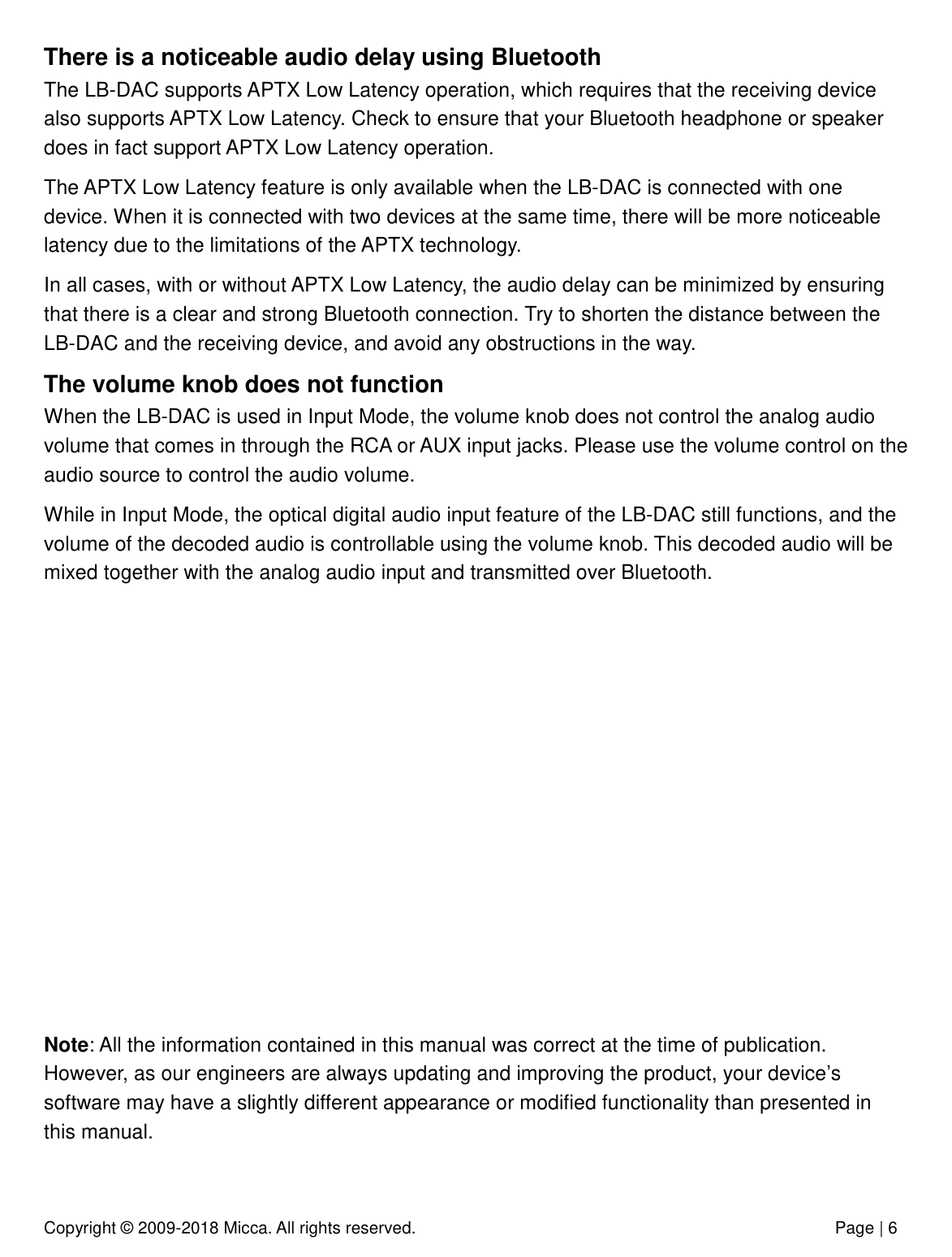 Copyright © 2009-2018 Micca. All rights reserved.              Page | 6 There is a noticeable audio delay using Bluetooth The LB-DAC supports APTX Low Latency operation, which requires that the receiving device also supports APTX Low Latency. Check to ensure that your Bluetooth headphone or speaker does in fact support APTX Low Latency operation. The APTX Low Latency feature is only available when the LB-DAC is connected with one device. When it is connected with two devices at the same time, there will be more noticeable latency due to the limitations of the APTX technology.  In all cases, with or without APTX Low Latency, the audio delay can be minimized by ensuring that there is a clear and strong Bluetooth connection. Try to shorten the distance between the LB-DAC and the receiving device, and avoid any obstructions in the way.  The volume knob does not function When the LB-DAC is used in Input Mode, the volume knob does not control the analog audio volume that comes in through the RCA or AUX input jacks. Please use the volume control on the audio source to control the audio volume.  While in Input Mode, the optical digital audio input feature of the LB-DAC still functions, and the volume of the decoded audio is controllable using the volume knob. This decoded audio will be mixed together with the analog audio input and transmitted over Bluetooth.             Note: All the information contained in this manual was correct at the time of publication. However, as our engineers are always updating and improving the product, your device’s software may have a slightly different appearance or modified functionality than presented in this manual. 