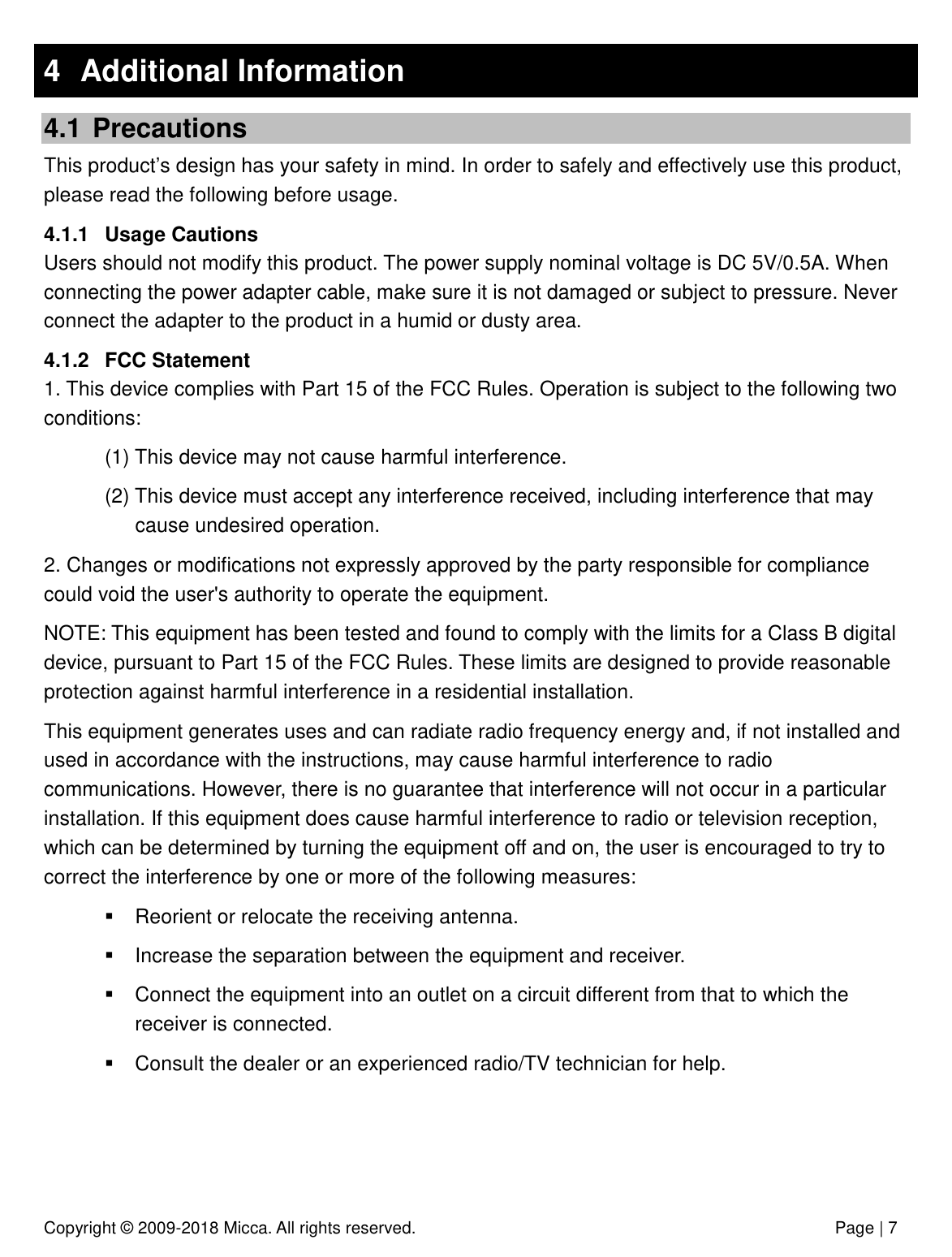 Copyright © 2009-2018 Micca. All rights reserved.              Page | 7 4  Additional Information 4.1  Precautions This product’s design has your safety in mind. In order to safely and effectively use this product, please read the following before usage. 4.1.1  Usage Cautions Users should not modify this product. The power supply nominal voltage is DC 5V/0.5A. When connecting the power adapter cable, make sure it is not damaged or subject to pressure. Never connect the adapter to the product in a humid or dusty area. 4.1.2  FCC Statement  1. This device complies with Part 15 of the FCC Rules. Operation is subject to the following two conditions: (1) This device may not cause harmful interference. (2) This device must accept any interference received, including interference that may cause undesired operation. 2. Changes or modifications not expressly approved by the party responsible for compliance could void the user&apos;s authority to operate the equipment. NOTE: This equipment has been tested and found to comply with the limits for a Class B digital device, pursuant to Part 15 of the FCC Rules. These limits are designed to provide reasonable protection against harmful interference in a residential installation. This equipment generates uses and can radiate radio frequency energy and, if not installed and used in accordance with the instructions, may cause harmful interference to radio communications. However, there is no guarantee that interference will not occur in a particular installation. If this equipment does cause harmful interference to radio or television reception, which can be determined by turning the equipment off and on, the user is encouraged to try to correct the interference by one or more of the following measures:   Reorient or relocate the receiving antenna.   Increase the separation between the equipment and receiver.   Connect the equipment into an outlet on a circuit different from that to which the receiver is connected.   Consult the dealer or an experienced radio/TV technician for help. 