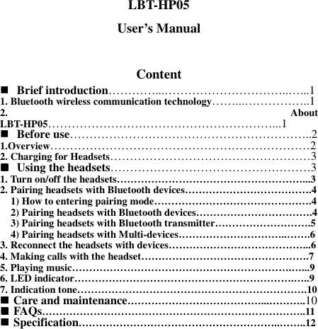 LBT-HP05 User’s Manual  Content  Brief introduction…………...…………………………..…...1 1. Bluetooth wireless communication technology……...……………..1 2.  About LBT-HP05…………………………………………………...1  Before use……………………………………………………..2 1.Overview…………………………………………………………2 2. Charging for Headsets……………………………………………3  Using the headsets……………………………………………3 1. Turn on/off the headsets………………………………………………...3 2. Pairing headsets with Bluetooth devices……………………………….4     1) How to entering pairing mode……………………………………….4     2) Pairing headsets with Bluetooth devices…………………………….4     3) Pairing headsets with Bluetooth transmitter……………………….5     4) Pairing headsets with Multi-devices…………………………..…….6 3. Reconnect the headsets with devices…………………………………...6 4. Making calls with the headset………………………………………….7 5. Playing music……………………………………………………….…...9 6. LED indicator……………………………………………………….…..9 7. Indication tone………………………………………………………….10  Care and maintenance…………………………………...………..10  FAQs…………………………………………………………………..11  Specification…………………………………………………..……..12 