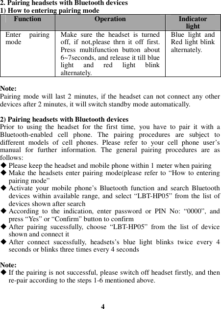  4  2. Pairing headsets with Bluetooth devices 1) How to entering pairing mode Function  Operation  Indicator light Enter  pairing mode  Make  sure  the  headset  is  turned off,  if  not,please  thrn  it  off  first. Press  multifunction  button  about 6~7seconds, and release it till blue light  and  red  light  blink alternately. Blue  light  and Red light blink alternately.  Note: Pairing mode will last 2  minutes, if the  headset can not connect any other devices after 2 minutes, it will switch standby mode automatically.  2) Pairing headsets with Bluetooth devices Prior  to  using  the  headset  for  the  first  time,  you  have  to  pair  it  with  a Bluetooth-enabled  cell  phone.  The  pairing  procedures  are  subject  to different  models  of  cell  phones.  Please  refer  to  your  cell  phone  user’s manual  for  further  information.  The  general  pairing  procedures  are  as follows:  Please keep the headset and mobile phone within 1 meter when pairing  Make the headsets enter pairing mode(please  refer to “How to entering pairing mode”  Activate  your  mobile  phone’s  Bluetooth  function  and  search  Bluetooth devices within available range, and select “LBT-HP05”  from the  list of devices shown after search  According  to  the  indication,  enter  password  or  PIN  No:  “0000”,  and press “Yes” or “Confirm” button to confirm  After  pairing  sucessfully,  choose  “LBT-HP05”  from  the  list  of  device shown and connect it  After  connect  sucessfully,  headsets’s  blue  light  blinks  twice  every  4 seconds or blinks three times every 4 seconds  Note:  If the pairing is not successful, please switch off headset firstly, and then re-pair according to the steps 1-6 mentioned above. 