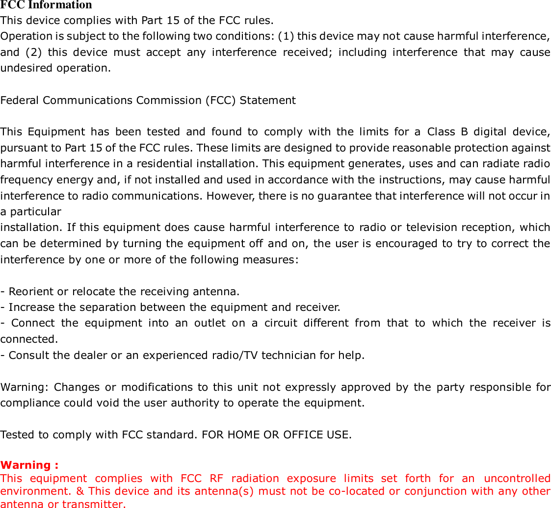  FCC Information This device complies with Part 15 of the FCC rules. Operation is subject to the following two conditions: (1) this device may not cause harmful interference, and  (2)  this  device  must  accept  any  interference  received;  including  interference  that  may  cause undesired operation.  Federal Communications Commission (FCC) Statement  This  Equipment  has  been  tested  and  found  to  comply  with  the  limits  for  a  Class  B  digital  device, pursuant to Part 15 of the FCC rules. These limits are designed to provide reasonable protection against harmful interference in a residential installation. This equipment generates, uses and can radiate radio frequency energy and, if not installed and used in accordance with the instructions, may cause harmful interference to radio communications. However, there is no guarantee that interference will not occur in a particular installation. If this equipment does cause harmful interference to radio or television reception, which can be determined by turning the equipment off and on, the user is encouraged to try to correct the interference by one or more of the following measures:  - Reorient or relocate the receiving antenna. - Increase the separation between the equipment and receiver. -  Connect  the  equipment  into  an  outlet  on  a  circuit  different  from  that  to  which  the  receiver  is connected. - Consult the dealer or an experienced radio/TV technician for help.  Warning: Changes or  modifications to this unit not expressly approved by  the party responsible for compliance could void the user authority to operate the equipment.  Tested to comply with FCC standard. FOR HOME OR OFFICE USE.  Warning : This  equipment  complies  with  FCC  RF  radiation  exposure  limits  set  forth  for  an  uncontrolled environment. &amp; This device and its antenna(s) must not be co-located or conjunction with any other antenna or transmitter. 