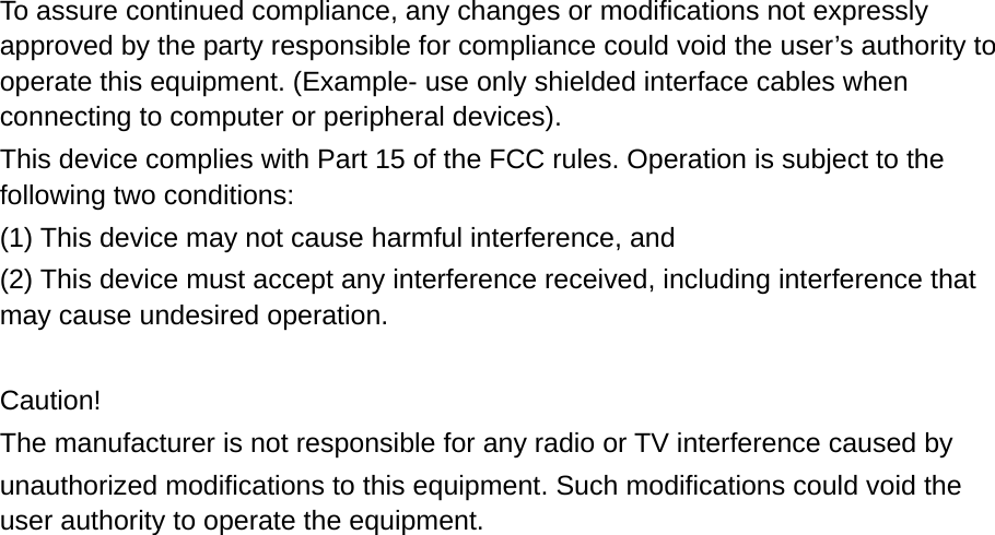 To assure continued compliance, any changes or modifications not expressly approved by the party responsible for compliance could void the user’s authority to operate this equipment. (Example- use only shielded interface cables when connecting to computer or peripheral devices). This device complies with Part 15 of the FCC rules. Operation is subject to the following two conditions: (1) This device may not cause harmful interference, and (2) This device must accept any interference received, including interference that       may cause undesired operation.    Caution! The manufacturer is not responsible for any radio or TV interference caused by   unauthorized modifications to this equipment. Such modifications could void the user authority to operate the equipment.  