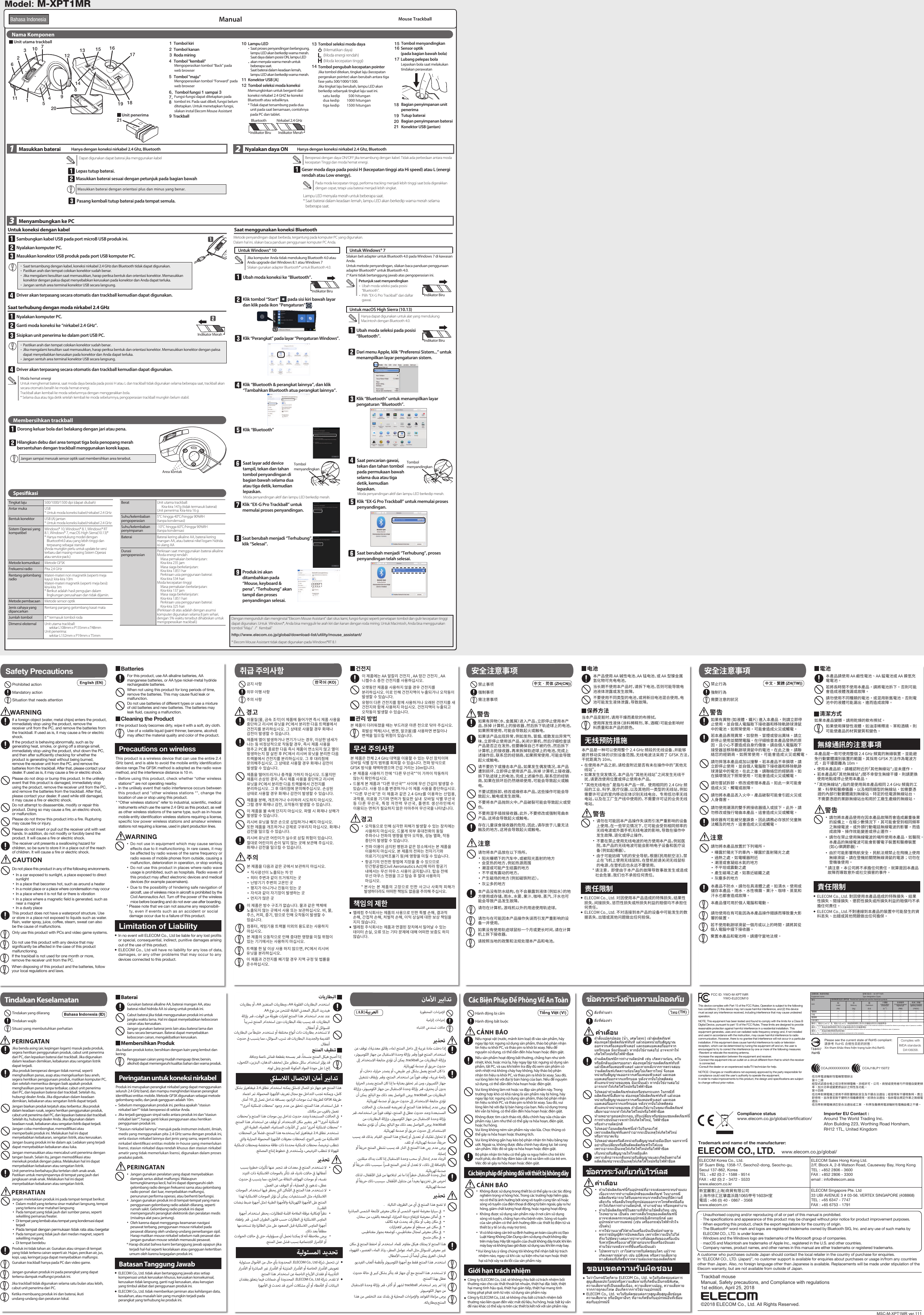 Pasang kembali tutup baterai pada tempat semula.Mouse Trackball ManualLepas tutup baterai.Lampu LED menyala merah untuk beberapa saat.* Saat baterai dalam keadaan lemah, lampu LED akan berkedip warna merah selama beberapa saat.1  Masukkan baterai 2  Nyalakan daya ON3Menyambungkan ke PCGeser moda daya pada posisi H (kecepatan tinggi ata Hi speed) atau L (energi rendah atau Low energy).Sambungkan kabel USB pada port microB USB produk ini.Nyalakan komputer PC.Driver akan terpasang secara otomatis dan trackball kemudian dapat digunakan.21(Mematikan daya)(Moda energi rendah)(Moda kecepatan tinggi)Pada moda kecepatan tinggi, performa tracking menjadi lebih tinggi saat bola digerakkan dengan cepat, tetapi usia baterai menjadi lebih singkat.Beroperasi dengan daya ON/OFF jika tersambung dengan kabel. Tidak ada perbedaan antara moda kecepatan Tinggi dan moda hemat energi.Dapat digunakan dapat baterai jika menggunakan kabelMasukkan baterai dengan orientasi plus dan minus yang benar.Nama KomponenHanya dengan koneksi nirkabel 2.4 Ghz, Bluetooth Hanya dengan koneksi nirkabel 2.4 Ghz, BluetoothMasukkan baterai sesuai dengan petunjuk pada bagian bawah Untuk koneksi dengan kabelNyalakan komputer PC.Sisipkan unit penerima ke dalam port USB PC.Ganti moda koneksi ke “nirkabel 2.4 GHz”.Driver akan terpasang secara otomatis dan trackball kemudian dapat digunakan.Masukkan konektor USB produk pada port USB komputer PC.Saat terhubung dengan moda nirkabel 2.4 GHzJangan sampai merusak sensor optik saat membersihkan area tersebut.Ubah moda koneksi ke “Bluetooth”.Klik tombol “Start”          pada sisi kiri bawah layar dan klik pada ikon “Pengaturan”       .Saat menggunakan koneksi BluetoothKlik “Perangkat” pada layar “Pengaturan Windows”.Klik “Bluetooth &amp; perangkat lainnya”, dan klik “Tambahkan Bluetooth atua perangkat lainnya”.Klik “Bluetooth”Untuk Windows® 10Jika komputer Anda tidak mendukung Bluetooth 4.0 atau Anda upgrade dari Windows 8.1 atau Windows 7Silakan gunakan adapter Bluetooth® untuk Bluetooth 4.0.Saat layar add device tampil, tekan dan tahan tombol penyandingan di bagian bawah selama dua atau tiga detik, kemudian lepaskan.Klik “EX-G Pro Trackball” untuk memulai proses penyandingan.Saat berubah menjadi “Terhubung”, klik “Selesai”.Produk ini akan ditambahkan pada “Mouse, keyboard &amp; pena”, “Terhubung” akan tampil dan proses penyandingan selesai.Untuk Windows® 7Silakan beli adapter untuk Bluetooth 4.0 pada Windows 7 di kawasan Anda.Untuk metode penyandingan, silakan baca panduan penggunaan adapter Bluetooth® untuk Bluetooth 4.0.(* Kami tidak bertanggung jawab atas pengoperasian ini.Hanya dapat digunakan untuk alat yang mendukung Macintosh dengan Bluetooth 4.0.Ubah moda seleksi pada posisi “Bluetooth”.Dari menu Apple, klik “Preferensi Sistem...” untuk menampilkan layar pengaturan sistem.Klik “Bluetooth” untuk menampilkan layar pengaturan “Bluetooth”.Saat pencarian gawai, tekan dan tahan tombol pada permukaan bawah selama dua atau tiga detik, kemudian lepaskan.Klik “EX-G Pro Trackball” untuk memulai proses penyandingan.Saat berubah menjadi “Terhubung”, proses penyandingan telah selesai.Dengan mengunduh dan menginstal “Elecom Mouse Assistant” dari situs kami, fungsi-fungsi seperti penetapan tombol dan gulir kecepatan tinggi dapat digunakan. Untuk  Windows®, Anda bisa menggulir ke arah kiri dan kanan dengan roda miring. Untuk Macintosh, Anda bisa menggunakan tombol “Maju” /” Kembali”http://www.elecom.co.jp/global/download-list/utility/mouse_assistant/* Elecom Mouse Assistant tidak dapat digunakan pada Windows®RT 8.1Moda hemat energiUntuk menghemat baterai, saat moda daya berada pada posisi H atau L dan trackball tidak digunakan selama beberapa saat, trackball akan secara otomatis beralih ke moda hemat energi.Trackball akan kembali ke moda sebelumnya dengan menggerakkan bola.* Selama dua atau tiga detik setelah kembali ke moda sebelumnya, pengoperasian trackball mungkin belum stabil.Untuk macOS High Sierra (10.13)Moda penyandingan aktif dan lampu LED berkedip merah.Moda penyandingan aktif dan lampu LED berkedip merah.Unit utama trackballUnit penerimaSaat tersambung dengan kabel, koneksi nirkabel 2.4 GHz dan Bluetooth tidak dapat digunakan.Pastikan arah dan tempat colokan konektor sudah benar.Jika mengalami kesulitan saat memasukkan, harap periksa bentuk dan orientasi konektor. Memasukkan konektor dengan paksa dapat menyebabkan kerusakan pada konektor dan Anda dapat terluka.Jangan sentuh area terminal konektor USB secara langsung.Pastikan arah dan tempat colokan konektor sudah benar.Jika mengalami kesulitan saat memasukkan, harap periksa bentuk dan orientasi konektor. Memasukkan konektor dengan paksa dapat menyebabkan kerusakan pada konektor dan Anda dapat terluka.Jangan sentuh area terminal konektor USB secara langsung.Petunjuk saat menyandingkanUbah moda seleksi pada posisi “Bluetooth”.Pilih “EX-G Pro Trackball” dari daftar gawai.Bahasa IndonesiaTrackball mouseManual, Safety precautions, and Compliance with regulations1st edition, April 25, 2018©2018 ELECOM Co., Ltd. All Rights Reserved.A customer who purchases outside Japan should contact the local retailer in the country of purchasefor enquiries.In “ELECOM CO., LTD. (Japan)”, no customer support is available forenquiries about purchases or usage in/from any countries other than Japan. Also, no foreign language other than Japanese is available. Replacements willbe made under stipulation of the Elecom warranty, but arenot available from outside of Japan.ELECOM Singapore Pte. Ltd33 UBI AVENUE 3 # 03-56. VERTEX SINGAPORE (408868)TEL : +65 6347 - 7747FAX : +65 6753 - 1791ELECOM CO., LTD. www.elecom.co.jp/global/ELECOM Korea Co., Ltd.5F Suam Bldg. 1358-17, Seocho2-dong, Seocho-gu,  Seoul 137-862, KoreaTEL : +82 (0) 2 - 1588 - 9514 FAX : +82 (0) 2 - 3472 - 5533www.elecom.co.krELECOM Sales Hong Kong Ltd.2/F, Block A, 2-8 Watson Road, Causeway Bay, Hong KongTEL : +852 2806 - 3600FAX : +852 2806 - 3300email : info@elecom.asia 新宜麗客(上海)商貿有限公司 上海市徐汇区肇嘉浜路1065甲号1603H室電話 : +86 (0) 40 - 0867 - 3568 www.elecom.cn· · · · 低功率電波輻射性電機管理辦法第十二條經型式認證合格之低功率射頻電機，非經許可，公司，商號或使用者均不得擅自變更頻率，加大功率或變更原設計之特性及功能。第十四條低功率射頻電機之使用不得影響飛航安全及干擾合法通信；經發現有干擾現象時，應立即停用，並改善至無干擾時方得繼續使用。前項合法通信，指依電信規定作業之無線電通信。低功率射頻電機須忍受合法通信或工業  ，科學及醫療用電波輻射性電機設備之干擾。Compliance statuswww.elecom.co.jp/global/certiﬁcation/Importer EU Contact :Around The World Trading Inc.Afon Building 223, Worthing Road Horsham,RH12 1TL, United KingdomTrademark and name of the manufacturer:FCC ID: YWO-M-XPT1MRYWO-ELECOM10Please see the current state of RoHS compliant:請參考 RoHS 合規性目前的狀態：Xin tham khảo theo hiện trạng tuân thủ RoHS: Complies withIMDA standardsDA106058.Unauthorised copying and/or reproducing of all or part of this manual is prohibited.The specications and appearance of this product may be changed without prior notice for product improvement purposes.When exporting this product, check the export regulations for the country of origin.The Bluetooth® word mark and logos are registered trademarks owned by Bluetooth SIG, Inc. and any use of such marks by ELECOM CO., LTD. is under license.Windows and the Windows logo are trademarks of the Microsoft group of companies.macOS and Macintosh are trademarks of Apple Inc., registered in the U.S. and other countries.Company names, product names, and other names in this manual are either trademarks or registered trademarks.· · · 設備名稱：軌跡球滑鼠 型號（型式）：M-XPT1MREquipment name Type designation (Type)單元Unit限用物質及其化學符號   Restricted substances and its chemical symbols鉛Lead汞Mercury鎘Cadmium六價鉻Hexavalent chromium多溴聯苯Polybrominated biphenyls多溴二苯醚Polybrominated diphenyl ethers (Pb) (Hg) (Cd) (Cr+6) (PBB) (PBDE)電路板 － ○ ○ ○ ○ ○外殼 ○ ○ ○ ○ ○ ○連接線 ○○○○○○USB 接口 － ○ ○ ○ ○ ○備考 1.〝超出 0.1 wt %〞及〝超出 0.01 wt %〞係指限用物質之百分比含量超出百分比含量基準值。Note 1 : “Exceeding 0.1 wt %” and “exceeding 0.01 wt %” indicate that the percentage content of the restricted substance exceeds the reference percentage value of presence condition.備考 2.〝○〞係指該項限用物質之百分比含量未超出百分比含量基準值。Note 2 : “○” indicates that the percentage content of the restricted substance does not exceed the percentage of reference value of presence.備考 3.〝－〞係指該項限用物質為排除項目。Note 3 : The “−” indicates that the restricted substance corresponds to the exemption.123456789101112131415 1617181920Tombol menyandingkanTombol menyandingkanTingkat laju 500/1000/1500 dpi (dapat diubah)Antar muka USB * Untuk moda koneksi kabel/nirkabel 2.4 GHzBentuk konektor USB (A) jantan* Untuk moda koneksi kabel/nirkabel 2.4 GHzSistem Operasi yang kompatibelWindows® 10, Windows® 8.1, Windows® RT 8.1, Windows® 7, macOS High Sierra(10.13)**  Hanya mendukung model dengan Bluetooth4.0 atau yang lebih tinggi dan terpasang sebagai standar(Anda mungkin perlu untuk update ke versi terbaru dari masing-masing Sistem Operasi atau service pack.)Metode komunikasiMetode GFSKFrekuensi radioPita 2,4 GHzRentang gelombang radioMateri-materi non magnetik (seperti meja kayu): kira-kira 10mMateri-materi magnetik (seperti meja besi): kira-kira 3m*  Berikut adalah hasil pengujian dalam lingkungan perusahaan dan tidak dijamin.Metode pembacaanMetode sensor optikJenis cahaya yang dipancarkan Rentang panjang gelombang kasat mataJumlah tombol 8 * termasuk tombol rodaDimensi eksternalUnit utama trackball:sekitar L108mm x P135mm x T48mmUnit penerima:sekitar L132mm x P19mm x T5mmBerat Unit utama trackball:Kira-kira 147g (tidak termasuk baterai)Unit penerima: Kira-kira 16 gSuhu/kelembaban pengoperasian 5°C hingga 40°C/hingga 90%RH (tanpa kondensasi)Suhu/kelembaban penyimpanan-10°C hingga 60°C/hingga 90%RH (tanpa kondensasiBaterai Baterai kering alkaline AA, baterai kering mangan AA, atau baterai nikel logam hidrida isi ulang AADurasi pengoperasian Perkiraan saat menggunakan baterai alkalineModa energi rendahMasa pemakaian berkelanjutan:  Kira-kira 235 jamMasa siaga berkelanjutan:  Kira-kira 1.851 harPerkiraan usia penggunaan baterai:  Kira-kira 534 hariModa kecepatan tinggiMasa pemakaian berkelanjutan:  Kira-kira 137 jamMasa siaga berkelanjutan:  Kira-kira 1.851 hariPerkiraan usia penggunaan baterai: Kira-kira 325 hari(Perkiraan di atas adalah dengan asumsi komputer digunakan selama 8 jam sehari, dengan 5% waktu tersebut dihabiskan untuk mengoperasikan trackball.)Bluetooth Nirkabel 2.4 GHzIndikator Biru Indikator MerahArea kontakIndikator MerahMetode penyandingan dapat berbeda, tergantung pada komputer PC yang digunakan.Dalam hal ini, silakan baca panduan penggunaan komputer PC Anda.คําเตือนMSC-M-XPT1MR ver.111Indikator Biru Indikator BiruIndikator Biru(AR)If a foreign object (water, metal chips) enters the product, immediately stop using the product, remove the receiver unit from the PC, and remove the batteries from the trackball. If used as is, it may cause a ﬁre or electric shock.Please do not drop or bump this product. In the unlikely event that this product is damaged, immediately stop using the product, remove the receiver unit from the PC, and remove the batteries from the trackball. After that, please contact your dealer. If used while still damaged, it may cause a ﬁre or electric shock.Do not attempt to disassemble, modify or repair this product. Doing so may cause a ﬁre, an electric shock, or malfunction.Please do not throw this product into a ﬁre. Rupturing may cause ﬁre or injury.Please do not insert or pull out the receiver unit with wet hands. In addition, do not modify or forcibly bend the product. It will cause a ﬁre or electric shock.Do not place this product in any of the following environments.This product does not have a waterproof structure. Use or store in a place not exposed to liquids such as water. Rain, water spray, juice, coffee, steam, sweat can also be the cause of malfunctions.Only use this product with PCs and video game systems.Do not use this product with any device that may signiﬁcantly be affected in the case of this product malfunctioning.The receiver unit presents a swallowing hazard for children, so be sure to store it in a place out of the reach of children. It will cause a ﬁre or electric shock.If the product is behaving abnormally, such as by generating heat, smoke, or giving off a strange smell, immediately stop using the product, shut down the PC, and then after sufﬁciently checking for whether the product is generating heat without being burned, remove the receiver unit from the PC, and remove the batteries from the trackball. After that, please contact your dealer. If used as is, it may cause a ﬁre or electric shock.In a car exposed to sunlight, a place exposed to direct sunlightIn a place that becomes hot, such as around a heaterIn a moist place or a place where condensation may occurIn a place where it is not ﬂat or there is vibrationIn a place where a magnetic ﬁeld is generated, such as near a magnetIn a dusty placeFor this product, use AA alkaline batteries, AA manganese batteries, or AA type nickel-metal hydride rechargeable batteries.When not using this product for long periods of time, remove the batteries. This may cause ﬂuid leak or malfunction.Do not use batteries of different types or use a mixture of old batteries and new batteries. The batteries may leak ﬂuid, causing a malfunction.Use of a volatile liquid (paint thinner, benzene, alcohol) may affect the material quality and color of the product.If the product body becomes dirty, wipe it with a soft, dry cloth.This product is a wireless device that can use the entire 2.4 GHz band, and is able to avoid the mobile entity identiﬁcation device range.The GFSK method is adopted as the radio wave method, and the interference distance is 10 m.* “Other wireless stations” refer to industrial, scientiﬁc, medical instruments which use the same 2.4 GHz as this product, as well as other wireless stations of the same type, such as in-house mobile entity identiﬁcation wireless stations requiring a license, speciﬁc low power wireless stations and amateur wireless stations not requiring a license, used in plant production lines.Precautions on wirelessBefore using this product, check whether “other wireless stations*” are not operating nearby.In the unlikely event that radio interference occurs between this product and &quot;other wireless stations *&quot;, change the location of use or stop using this product.Do not use in equipment which may cause serious effects due to it malfunctioning. In rare cases, it may be affected by radio waves of the same frequency or radio waves of mobile phones from outside, causing a malfunction, deterioration in operation, or stop working.Do not use this product in places where radio wave usage is prohibited, such as hospitals. Radio waves of this product may affect electronic devices and medical devices (for example pacemakers).Due to the possibility of hindering safe navigation of aircraft, use of wireless mice in aircraft is prohibited by the Civil Aeronautics Act. Turn off the power of the wireless mice before boarding and do not ever use after boarding.* Please note that we can not assume any responsibili-ty, even if events such as an accident or social damage occur due to a failure of this product.Limitation of LiabilityIn no event will ELECOM Co., Ltd be liable for any lost proﬁts or special, consequential, indirect, punitive damages arising out of the use of this product.ELECOM Co., Ltd will have no liability for any loss of data, damages, or any other problems that may occur to any devices connected to this product.Nếu ngoại vật (nước, mảnh kim loại) đi vào sản phẩm, hãy ngay lập tức ngưng sử dụng sản phẩm, tháo bộ phận nhận tín hiệu ra khỏi PC, và tháo pin ra khỏi bi xoay. Nếu để nguyên sử dụng, có thể dẫn đến hỏa hoạn hoặc điện giật.Vui lòng không làm rơi hoặc va đập sản phẩm này. Trong trường hợp khó có khả năng là sản phẩm này bị hỏng, hãy ngay lập tức ngưng sử dụng sản phẩm, tháo bộ phận nhận tín hiệu ra khỏi PC, và tháo pin ra khỏi bi xoay. Sau đó, vui lòng liên hệ với đại lý bán hàng của bạn. Nếu sử dụng trong khi vẫn bị hỏng, có thể dẫn đến hỏa hoạn hoặc điện giật.Không được tìm cách tháo rời, điều chỉnh hay sửa chữa sản phẩm này. Làm như thế có thể gây ra hỏa hoạn, điện giật, hoặc hư hỏng.Vui lòng không ném sản phẩm này vào lửa. Chọc thủng có thể gây ra hỏa hoạn hoặc thương tích.Vui lòng không gắn hay kéo bộ phận nhận tín hiệu bằng tay ướt. Ngoài ra, không được điều chỉnh hay dùng lực bẻ cong sản phẩm. Việc đó sẽ gây ra hỏa hoạn hoặc điện giật.Bộ phận nhận tín hiệu có thể gây ra nguy hiểm cho trẻ khi nuốt phải, do đó hãy đảm bảo cất nó xa tầm với của trẻ em. Việc đó sẽ gây ra hỏa hoạn hoặc điện giật.Nếu sản phẩm hoạt động bất thường, chẳng hạn như sinh nhiệt, khói, hoặc mùi lạ, hãy ngay lập tức ngưng sử dụng sản phẩm, tắt PC, và sau khi kiểm tra đầy đủ xem sản phẩm có sinh nhiệt mà không cháy hay không, hãy tháo bộ phận nhận tín hiệu ra khỏi PC, và tháo pin ra khỏi bi xoay. Sau đó, vui lòng liên hệ với đại lý bán hàng của bạn. Nếu để nguyên sử dụng, có thể dẫn đến hỏa hoạn hoặc điện giật.Các biện pháp đề phòng đối với thiết bị không dâyKhông được sử dụng trong thiết bị có thể gây ra các tác động nghiêm trọng vì hỏng hóc. Trong các trường hợp hiếm gặp, nó có thể bị ảnh hưởng bởi sóng vô tuyến cùng tần số hoặc sóng vô tuyến của điện thoại di động từ bên ngoài, gây ra hư hỏng, giảm chất lượng hoạt động, hoặc ngưng hoạt động.Không được sử dụng sản phẩm này ở nơi cấm sử dụng sóng vô tuyến, chẳng hạn như bệnh viện. Sóng vô tuyến của sản phẩm có thể ảnh hưởng đến các thiết bị điện tử và thiết bị y tế (ví dụ máy trợ tim).Vì có khả năng cản trở sự định hướng an toàn của phi cơ, Đạo Luật Hàng Không Dân Dụng cấm sử dụng chuột không dây trên máy bay. Hãy tắt nguồn của chuột không dây trước khi lên máy bay và không bao giờ được sử dụng sau khi lên máy bay.* Vui lòng lưu ý rằng chúng tôi không thể nhận bất kỳ trách nhiệm nào, ngay cả khi các sự kiện như tai nạn hoặc thiệt hại xã hội xảy ra do lỗi của sản phẩm này.Giới hạn trách nhiệmCông ty ELECOM Co., Ltd. sẽ không chịu bất cứ trách nhiệm bồi thường nào cho các thất thoát lợi nhuận, thiệt hại đặc biệt, thiệt hại mang tính hậu quả, thiệt hại gián tiếp, thiệt hại mang tính trừng phạt phát sinh từ việc sử dụng sản phẩm này. Công ty ELECOM Co., Ltd. sẽ không chịu bất cứ trách nhiệm bồi thường nào liên quan đến việc mất dữ liệu, hư hỏng, hoặc bất kỳ vấn đề nào khác có thể xảy ra trên các thiết bị kết nối với sản phẩm này. If the trackball is not used for one month or more, remove the receiver unit from the PC.When disposing of this product and the batteries, follow your local regulations and laws.Safety PrecautionsProhibited actionMandatory actionSituation that needs attentionWARNINGCAUTIONBatteriesCleaning the ProductWARNING如果有异物（水、金属屑）进入产品，立即停止使用本产品，拆掉 计算机上的接收器，然后拆下轨迹球上的电池。如果照常使用，可能会导致起火或触电。请不要扔下或撞击本产品。如果发生偶发情况，本产品遭到损坏，立即停止使用该产品，拆掉 计算机上接收器，拆下轨迹球上的电池。完成上述操作后，联系您的经销商。如果在损坏后仍然继续使用，可能会导致起火或触电。不要试图拆卸、修改或维修本产品。这些操作可能会导致起火、触电或发生故障。不要将本产品抛到火中。产品破裂可能会导致起火或受伤。不要用湿手插拔接收器。此外，不要修改或强制弯曲本产品。这将会导致起火或触电。请勿将本产品放在以下场所。本产品没有防水结构。在不会暴露到液体（例如水）的地方使用或存储。雨水、水雾、果汁、咖啡、蒸汽、汗水也可能会导致产品发生故障。请勿在计算机、游戏机以外的用途使用轨迹球。请勿与在可能因本产品操作失误而引发严重影响的设备一并使用。存在儿童误食接收器的危险，因此，请存放于儿童无法触及的地方。这将会导致起火或触电。如果该产品出现异常，例如发热、冒烟、或散发出异常气味，立即停止使用该产品，关闭计算机，然后仔细检查该产品是否正在发热，但要确保自己不被灼伤，然后拆下计算机上的接收器，再来拆掉轨迹球上的电池。完成上述操作后，联系您的经销商。如果照常使用，可能会导致起火或触电。阳光曝晒下的汽车中，或被阳光直射的地方会变热的地方，例如热源周围潮湿或可能产生结露的地方不平或有震动的地方。产生磁场的地方（例如磁铁附近）。灰尘多的地方本产品使用 AA 碱性电池、AA 锰电池、或 AA 型镍金属氢化物可充电电池。当长期不使用本产品时，请拆下电池。否则可能导致电池液体泄露或发生故障。不要使用不同类型的电池，或将新旧电池混合使用。电池可能发生液体泄露，导致故障。使用挥发性液体（涂料稀释剂、苯、酒精）可能会影响材料质量和本产品的颜色。当本产品变脏时，请用干燥而柔软的布擦拭。本产品是一种可以使用整个 2.4 GHz 频段的无线设备，并能够避开移动实体的识别设备范围。无线电波法采用了 GFSK 方法，干扰距离为 10m。* “其他无线电台”是指与本产品一样，使用相同的 2.4 GHz 频段的工业、科学、医疗仪器，以及其他同一类型的无线站，例如需要许可证的室内移动实体识别无线电台、专用低功率无线电站，以及在工厂生产线中使用的、不需要许可证的业务无线电站。无线预防措施在使用本产品之前，请检查附近是否有未在操作中的“其他无线站”。如果发生突发情况，本产品与“其他无线站”之间发生无线干扰，请更改使用位置或停止使用本产品。请勿在可能因本产品操作失误而引发严重影响的设备上使用。在一些罕见情况下，它可能会受到相同频率的无线电波或外面手机无线电波的影响，导致在操作中发生故障、退化或停止操作。不要在禁止使用无线电波的地方使用本产品，例如医院。本产品的无线电波可能会影响电子设备和医疗设备（例如起搏器）。由于可能妨碍飞机的安全导航，根据《民用航空法》，禁止在飞机上使用无线鼠标。在登机前请关闭无线鼠标的电源，在登机后也永远不要使用。* 请注意，即使由于本产品的故障导致事故发生或造成社会危害，我们也不承担任何责任。责任限制ELECOM Co., Ltd. 对因使用本产品造成的特殊损失、结果性损失、间接损失、惩罚性损失或所损失利益的赔偿均不承担任何责任。ELECOM Co., Ltd. 不对连接到本产品的设备中可能发生的数据丢失、出错或其他问题做出任何担保。如果没有使用轨迹球鼠标一个月或更长时间，请在计算机上拆下接收器。请按照当地的政策和法规处理本产品和电池。注意电池保养方法警告이물질(물, 금속 조각)이 제품에 들어가면 즉시 제품 사용을 중단하고 리시버 유닛을 PC에서 분리한 다음 트랙볼에서 건전지를 분리하십시오. 그 상태로 사용할 경우 화재나 감전이 발생할 수 있습니다.제품을 떨어뜨리거나 충격을 가하지 마십시오. 드물지만 제품이 손상된 경우, 즉시 제품 사용을 중단하고 리시버 유닛을 PC에서 분리한 다음 트랙볼에서 건전지를 분리하십시오. 그 후 대리점에 문의해주십시오. 손상된 상태로 사용할 경우 화재나 감전이 발생할 수 있습니다.제품을 분해, 개조하거나 수리하려 시도하지 마십시오. 그럴 경우 화재나 감전, 오작동이 발생할 수 있습니다.이 제품을 불 속에 던지지 마십시오. 파열 시 화재나 상해가 발생할 수 있습니다.리시버 유닛을 젖은 손으로 삽입하거나 빼지 마십시오. 또한 제품을 개조하거나 강제로 구부리지 마십시오. 화재나 감전을 일으킬 수 있습니다.본 제품을 다음과 같은 곳에서 보관하지 마십시오.이 제품은 방수 구조가 없습니다. 물과 같은 액체에 노출되지 않는 곳에서 사용 또는 보관하십시오. 비, 물, 주스, 커피, 증기, 땀으로 인해 오작동이 발생할 수 있습니다.컴퓨터, 게임기용 트랙볼 이외의 용도로는 사용하지 마십시오.본 제품의 오동작으로 인해 중대한 영향을 미칠 위험이 있는 기기에서는 사용하지 마십시오.리시버 유닛은 어린이가 실수로 삼킬 위험이 있습니다. 절대로 어린이의 손이 닿지 않는 곳에 보관해 주십시오. 화재나 감전을 일으킬 수 있습니다.제품에 열이 발생하거나 연기가 나는 경우, 이상한 냄새가 나는 등 비정상적으로 작동할 경우, 즉시 제품 사용을 멈추고 PC를 종료한 다음 즉시 제품이 연소되지 않고 열이 발생하는지 잘 살핀 후 PC에서 리시버 유닛을 분리한 다음 트랙볼에서 건전지를 분리하십시오. 그 후 대리점에 문의해주십시오. 그 상태로 사용할 경우 화재나 감전이 발생할 수 있습니다.직사광선이 노출되는 차 안히터 주변과 같이 뜨거워지는 곳난방기기 주변의 고온인 곳평지가 아니거나 진동이 있는 곳자석과 같이 자기장이 발생하는 곳먼지가 많은 곳이 제품에는 AA 알칼리 건전지 , AA 망간 건전지 , AA 니켈수소 충전 건전지를 사용하십시오.오랫동안 제품을 사용하지 않을 경우 건전지를 분리하십시오. 이로 인해 건전지액이 누출되거나 오작동이 발생할 수 있습니다.유형이 다른 건전지를 함께 사용하거나 오래된 건전지를 새 건전지와 함께 사용하지 마십시오. 건전지액이 누출되고 오작동이 발생할 수 있습니다.휘발성 액체(시너, 벤젠, 알코올)를 사용하면 변질이나 변색을 일으킬 위험이 있습니다.본 제품이 더러워졌을 때는 부드러운 마른 천으로 닦아 주십시오.본 제품은 전체 2.4 GHz 대역을 이용할 수 있는 무선 장치이며 모바일 식별 장치 범위를 회피할 수 있습니다. 전파 방식으로 GFSK 방식을 채택하였으며 간섭 거리는 10m입니다.* “다른 무선국”은 이 제품과 같은 2.4 GHz를 이용하는 산업용, 과학용, 의료용 기기와 면허가 필요한 실내  모바일 식별 무선국 등 다른 무선국, 특정 저전력 무선국, 플랜트 생산라인에서 이용되는 면허가 필요하지 않은 아마추어 무선국을 나타냅니다.무선 주의사항본 제품을 사용하기 전에 “다른 무선국*”이 가까이 작동하지 않는지 확인하십시오.드물게 본 제품과 “다른 무선국*” 사이에 무선 간섭이 발생할 수 있습니다. 사용 장소를 변경하거나 이 제품 사용을 중단하십시오.오작동으로 인해 심각한 피해가 발생할 수 있는 장치에는 사용하지 마십시오. 드물게 외부 휴대전화의 동일 주파수나 전파의 영향을 받아 오작동, 성능 열화, 작동 중단이 발생할 수 있습니다.전파 이용이 금지된 병원과 같은 장소에서는 본 제품을 이용하지 마십시오. 본 제품의 전파는 전자기기와 의료기기(심박조율기 등)에 영향을 미칠 수 있습니다.항공기의 안전한 항법에 지장을 줄 수 있으므로 민간항공법(Civil Aeronautics Act)에 따라 항공기 내에서는 무선 마우스 사용이 금지됩니다. 탑승 전에 무선 마우스 전원을 끄고 탑승 후 절대 사용하지 마십시오.* 본사는 본 제품의 고장으로 인한 사고나 사회적 피해가발생하더라도 어떠한 책임도 없음을 주의해 주십시오.책임의 제한엘레컴 주식회사는 제품의 사용으로 인한 특별 손해, 결과적 손해, 간접적 손해, 처벌적 손해, 이익 상실에 대한 보상 책임을 지지 않습니다.엘레컴 주식회사는 제품과 연결된 장치에서 일어날 수 있는 데이터 손실, 오류 또는 기타 문제에 대해 어떠한 보증도 하지 않습니다.트랙볼 한 달 이상 사용 하지 않으면, PC에서 리시버 유닛을 분리하십시오.이 제품과 건전지를 폐기할 경우 지역 규정 및 법률을 준수하십시오.주의건전지관리 방법경고취급 주의사항경고금지 사항의무 이행 사항주의 사항安全注意事项警告禁止事项强制事项需注意事项如果有異物 (如液體、鐵片) 進入本產品，則請立即停止使用，並自個人電腦取下接收器和移除軌跡球滑鼠中的電池。如照常使用，可能會造成火災或觸電。請勿摔落本產品或加以撞擊。若本產品不幸損壞，請立即停止使用，並自個人電腦取下接收器和移除軌跡球滑鼠中的電池。在此之後，請聯絡您的經銷商。如在損壞情況下照常使用，可能會造成火災或觸電。請勿嘗試拆卸、修改或修理本產品。如此一來可能會造成火災、觸電或故障。請勿將本產品丟入火中。產品破裂可能會引起火災或人身傷害。請勿使用潮濕的雙手將接收器插入或拔下。此外，請勿修改或強行彎曲本產品。這會造成火災或觸電。請勿將本產品放置於下列場所。本產品不防水。請勿在具液體之處，如清水，使用或儲存本產品。雨水、水性噴霧、果汁、咖啡、蒸氣和汗水也都會造成故障。本產品僅可用於個人電腦和電動。請勿使用在有可能因為本產品操作錯誤而導致重大影響的裝置。接收器有可能被兒童誤食，因此請務必存放於兒童無法觸及的地方。這會造成火災或觸電。若本產品表現異常，如發熱、冒煙或發出異味，請立即停止使用並關閉電腦。在仔細檢查本產品發熱的原因，且小心不要造成自身灼傷後，請自個人電腦取下接受器並移除軌跡球滑鼠中的電池。在此之後，請聯絡您的經銷商。如照常使用，可能會造成火災或觸電。曝露於陽光下的車內、曝露於直射陽光之處過熱之處，如電暖器附近潮溼或會凝結水氣的地方不平坦或震動之處產生磁場之處，如靠近磁鐵之處灰塵多的地方本產品請使用 AA 鹼性電池、AA 錳電池或 AA 鎳氫充電電池。若將長時間不使用本產品，請將電池拆下。否則可能會造成液體洩漏或故障。請勿使用不同種類的電池，或混用新舊電池。否則電池中的液體可能漏出，進而造成故障。如果使用揮發性液體，如油漆稀釋液、苯和酒精，則可能使產品的材質變質和變色。如果本產品變髒，請用乾燥的軟布擦拭。本產品是一款可使用整個 2.4 GHz 頻寬的無線裝置，並能避免行動實體識別裝置的範圍。其採用 GFSK 方法作為電波方式，且干擾距離為 10m。* 「其他無線站*」指的是使用與本產品相同 2.4 GHz 頻寬的工業、科學和醫療儀器，以及相同類型的無線站，如需要憑證的內部行動實體識別無線站、特定的低電源無線站台、不需要憑證的業餘無線站台和用於工廠生產線的無線站。無線通訊的注意事項使用本產品前，請確認附近的「其他無線站*」並未運作。若本產品和「其他無線站*」間不幸發生無線干擾，則請更換使用地點或停止使用本產品。請勿將本產品使用在因本產品故障而會造成嚴重後果的設備上。在極少數情況下，其可能會受到相同頻率之無線電波，或外頭行動電話無線電波的影響，而造成故障、操作效能變差或停止運作。請勿在禁止使用無線電波的場所使用本產品，如醫院。本產品的無線電波可能會影響電子裝置和醫療裝置 (如心律調節器)。由於可能影響飛航安全，民航法規禁止在飛機上使用無線滑鼠。請在登機前關閉無線滑鼠的電源；切勿在登機後使用。* 請注意，本公司將不承擔任何責任，就算是因本產品故障而導致意外或社交損害的事件。責任限制ELECOM Co., Ltd. 對因使用本產品造成的特殊損失、結果性損失、間接損失、懲罰性損失或所損失利益的賠償均不承擔任何責任。ELECOM Co., Ltd.不對連線到本產品的裝置中可能發生的資料丟失、出錯或其他問題做出任何擔保。若不使用軌跡球滑鼠一個月或以上的時間，請將其從個人電腦中插下接收器。棄置本產品和電池時，請遵守當地法規。注意電池清潔方式警告安全注意事項警告禁止行為強制行為需要注意的狀況Jika benda asing (air, kepingan logam) masuk pada produk, segera hentkan penggunakan produk, cabut unit penerima dari PC, dan lepaskan baterai dari trackball. Jika digunakan dalam keadaan demikian, kebakaran atau sengatan listrik dapat terjadi.Jangan biarkan produk terjatuh atau terbentur. Jika produk dalam keadaan rusak, segera hentkan penggunakan produk, cabut unit penerima dari PC, dan lepaskan baterai dari trackball. Setelah itu, hubungi dealer Anda. Jika digunakan dalam keadaan rusak, kebakaran atau sengatan listrik dapat terjadi.Jangan coba membongkar, memodikasi atau memperbaiki produk ini. Melakukan hal ini dapat menyebabkan kebakaran, sengatan listrik, atau kerusakan.Jangan buang produk ini ke dalam api. Ledakan yang terjadi dapat menyebabkan kebakaran atau luka.Jangan memasukkan atau mencabut unit penerima dengan tangan basah. Selain itu, jangan memodikasi atau menekuk produk dengan paksa. Melakukan hal ini dapat menyebabkan kebakaran atau sengatan listrik.Jangan meletakkan produk ini pada tempat-tempat berikut:Produk ini tidak tahan air. Gunakan atau simpan di tempat yang tidak terkena cairan seperti air. Hujan, percikan air, jus, kopi, uap, keringat juga dapat menyebabkan malfungsi.Gunakan trackball hanya pada PC dan video game.Jangan gunakan produk ini pada perangkat yang dapat terkena dampak malfungsi produk ini.Unit penerima berbahaya jika tertelan oleh anak-anak. Pastikan untuk menyimpannya di tempat yang jauh dari jangkauan anak-anak. Melakukan hal ini dapat menyebabkan kebakaran atau sengatan listrik.Jika produk beroperasi dengan tidak normal, seperti menghasilkan panas, asap atau mengeluarkan bau aneh, segera hentikan penggunaan produk, matikan komputer PC, dan setelah memeriksa dengan baik apakah produk menghasilkan panas tanpa terbakar, cabut unit penerima dari PC, dan lepaskan baterai dari trackball. Setelah itu, hubungi dealer Anda. Jika digunakan dalam keadaan demikian, kebakaran atau sengatan listrik dapat terjadi.Dalam mobil yang terkena sinar matahari langsung, tempat yang terkena sinar matahari langsungPada tempat yang tidak jauh dari sumber panas, seperti sekeliling pemanas/heater.Di tempat yang lembab atau tempat yang kondensasi dapat terjadiPada tempat dengan permukaan tidak rata atau bergetarPada tempat yang tidak jauh dari medan magnet, seperti sekeliling magnet.Di tempat berdebuGunakan baterai alkaline AA, baterai mangan AA, atau baterai nikel hidrida AA isi ulang untuk produk ini.Cabut baterai jika tidak menggunakan produk ini untuk jangka waktu lama. Hal ini dapat menyebabkan kebocoran cairan atau kerusakan.Jangan gunakan baterai jenis lain atau baterai lama dan baru secara bersamaan. Baterai dapat menyebabkan kebocoran cairan, mengakibatkan kerusakan.Penggunaan cairan yang mudah menguap (tiner, bensin, alkohol) dapat memengaruhi kualitas bahan dan warna produk.Jika badan produk kotor, bersihkan dengan kain yang lembut dan kering.Produk ini merupakan perangkat nirkabel yang dapat menggunakan seluruh 2.4 GHz band, dan mampu menghindari kisaran perangkat identikasi entitas mobile. Metode GFSK digunakan sebagai metode gelombang radio, dan jarak gangguan adalah 10m.* &quot;Stasiun nirkabel lainnya&quot; merujuk pada instrumen industri, ilmiah, medis yang menggunakan pita 2.4 GHz sama dengan produk ini, serta stasiun nirkabel lainnya dari jenis yang sama, seperti stasiun nirkabel identikasi entitas mobile in-house yang memerlukan lisensi, stasiun nirkabel daya rendah khusus dan stasiun nirkabel amatir yang tidak memerlukan lisensi, digunakan dalam proses produksi pabrik.Peringatan untuk koneksi nirkabelSebelum menggunakan produk ini, periksa apakah &quot;stasiun nirkabel lain*&quot; tidak beroperasi di sekitar Anda.Jika terjadi gangguan sinyal radio antara produk ini dan “stasiun nirkabel lain*”, harap ganti lokasi penggunaan atau hentikan penggunaan produk ini.Jangan gunakan peralatan yang dapat menyebabkan dampak serius akibat malfungsi. Walaupun kemungkinannya kecil, hal ini dapat dipengaruhi oleh gelombang radio dengan frekuensi sama atau gelombang radio ponsel  dari luar, menyebabkan malfungsi, penurunan performa operasi, atau berhenti berfungsi.Jangan gunakan produk ini di tempat-tempat yang mana penggunaan gelombang radio adalah dilarang, seperti rumah sakit. Gelombang radio produk ini dapat mempengaruhi perangkat elektronik dan peralatan medis (misalnya alat pacu jantung).Oleh karena dapat menggangu keamanan navigasi pesawat terbang, penggunaan mouse nirkabel pada pesawat dilarang oleh undang-undang penerbangan sipil. Harap matikan mouse nirkabel sebelum naik pesawat dan jangan gunakan mouse setelah memasuki pesawat.* Harap dicatat bahwa kami bertanggung jawab apapun jika terjadi hal-hal seperti kecelakaan atau gangguan ketertiban umum oleh karena kegagalan produk ini.Batasan Tanggung JawabELECOM Co., Ltd. tidak akan bertanggung jawab atas setiap kompensasi untuk kerusakan khusus, kerusakan konsekuinsal, kerusakan tidak langsung, ganti rugi kerusakan, atau kerugian yang timbul akibat dari penggunaan produk ini.ELECOM Co., Ltd. tidak memberikan jaminan atas kehilangan data, kesalahan, atau masalah lain yang mungkin terjadi pada perangkat yang terhubung ke produk ini.Jika trackball tidak digunakan selama satu bulan atau lebih, cabut unit penerima dari PC.Ketika membuang produk ini dan baterai, ikuti undang-undang dan peraturan lokal.PERHATIANBateraiMembersihkan ProdukPERINGATANTindakan KeselamatanPERINGATANTindakan yang dilarangTindakan wajibSituasi yang membutuhkan perhatianCác Biện Pháp Đề Phòng Về An ToànCẢNH BÁOHành động bị cấmHành động bắt buộcCẢNH BÁO คําเตือนModel: M-XPT1MR         (  )                        .trackball   .                                                     .      .trackball  .            .                                 .      .trackball.           .        .           .       ..               .         .                  .      . .   :                    .                          .                    .              .     .      .                         .           trackball    .              .    AA   AA   .AA                             ..                       . . .               )      .       (.       2.4              .        . 10         GFSK  &quot;*  &quot;        .    &quot;            .           &quot;*       ’   &quot;  &quot;         2.4                      .                                    .            .                            .      )      .(            .                     .                .               .ELECOM Co., Ltd                       .               .ELECOM Co., Ltd                ข้อควรระว ังด ้านความปลอดภ ัย                                                   ข ้อควรระว ังเก ี�ยวก ับไวร ์เลส                            ขอบเขตความร ับผิดชอบ   CCAJXXXXXXXXXX CCAJ18LP1150T24Tombol &quot;kembali&quot;3Roda miringMengoperasikan tombol “Back” pada web browser5Tombol &quot;maju&quot;Mengoperasikan tombol “Forward” pada web browser6,7,8Tombol fungsi 1 sampai 3Fungsi-fungsi dapat ditetapkan pada tombol ini. Pada saat dibeli, fungsi belum ditetapkan. Untuk menetapkan fungsi, silakan instal Elecom Mouse Assistant18 Bagian penyimpanan unit penerima15 Tombol menyandingkan19 Tutup baterai20 Bagian penyimpanan baterai21 Konektor USB (jantan)13 Tombol seleksi moda daya17 Lubang pelepas bola16 Sensor optik (pada bagian bawah bola)14 Tombol pengubah kecepatan pointer9Trackball10 Lampu LED11 Konektor USB [A]12 Tombol seleksi moda koneksiJika tombol ditekan, tingkat laju (kecepatan pergerakan pointer) akan berubah antara tiga fase yaitu 500/1000/1500.Jika tingkat laju berubah, lampu LED akan berkedip sebanyak tingkat laju saat ini.satu kedip     500 hitungandua kedip  1000 hitungantiga kedip  1500 hitunganMemungkinkan untuk berganti dari koneksi nirkabel 2.4 GHZ ke koneksi Bluetooth atau sebaliknya.* Tidak dapat tersambung pada dua unit pada saat bersamaan, contohnya pada PC dan tablet.Saat proses penyandingan berlangsung, lampu LED akan berkedip warna merah.Saat daya dalam posisi ON, lampu LED akan menyala warna merah untuk beberapa saat.Saat baterai dalam keadaan lemah, lampu LED akan berkedip warna merah.1Tombol kiri2Tombol kananLepaskan bola saat melakukan tindakan perawatanHilangkan debu dari area tempat tiga bola penopang merah bersentuhan dengan trackball menggunakan korek kapas.Membersihkan trackballSpesikasiDorong keluar bola dari belakang dengan jari atau pena.This device complies with Part 15 of the FCC Rules. Operation is subject to the following two conditions: (1) this device may not cause harmful interference, and (2) this device must accept any interference received, including interference that may cause undesired operation.NOTE; This equipment has been tested and found to comply with the limits for a Class B Digital Device, pursuant to part 15 of the FCC Rules. These limits are designed to provide reasonable protection against harmful interference in a residential installation. This equipment generates, uses and can radiated radio frequency energy and, if not installed and used in accordance with the instruction, may cause harmful interference to radio communication. However, there is no grantee that interference will not occur in a particular installation. If this equipment does cause harmful interference to radio or television reception, which can be determined by tuning the equipment off and on, the user is encouraged to try to correct the interference by one or more of the following measures:-Reorient or relocate the receiving antenna.-Increase the separation between the equipment and receiver.-Connect the equipment into an outlet on a circuit different from that to which the receiver is connected.-Consult the dealer or an experienced radio/TV technician for help.NOTICE: Changes or modiﬁcations not expressly approved by the party responsible for compliance could void the user&apos;s authority to operate the equipment.In order to make improvements to this product, the design and speciﬁcations are subject to change without prior notice.
