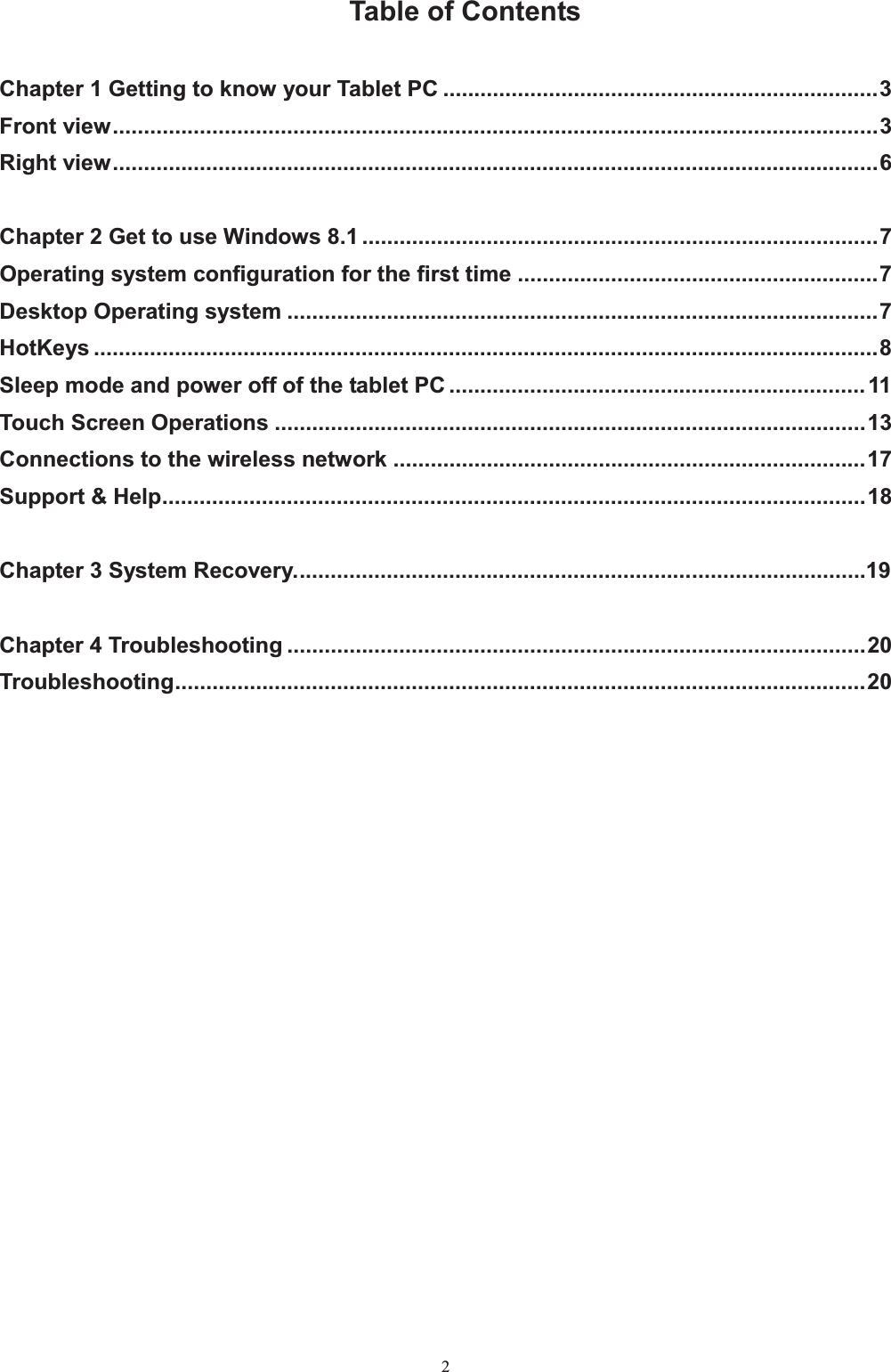                                                       2 Table of Contents  Chapter 1 Getting to know your Tablet PC ...................................................................... 3 Front view ........................................................................................................................... 3 Right view ........................................................................................................................... 6  Chapter 2 Get to use Windows 8.1 ................................................................................... 7 Operating system configuration for the first time .......................................................... 7 Desktop Operating system ............................................................................................... 7 HotKeys .............................................................................................................................. 8 Sleep mode and power off of the tablet PC ................................................................... 11 Touch Screen Operations ............................................................................................... 13 Connections to the wireless network ............................................................................ 17 Support &amp; Help ................................................................................................................. 18  Chapter 3 System Recovery. ............................................................... ............................19  Chapter 4 Troubleshooting ............................................................................................. 20 Troubleshooting ............................................................................................................... 20         