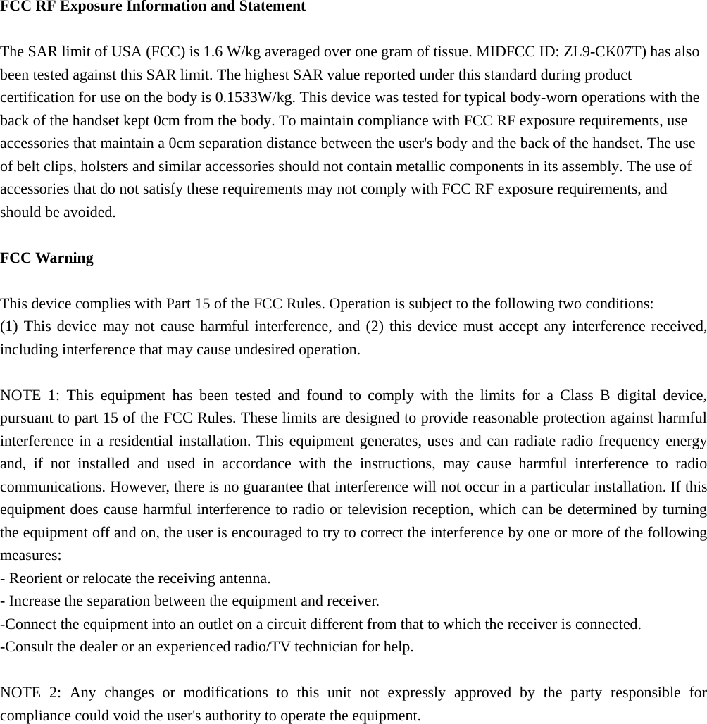   FCC RF Exposure Information and Statement  The SAR limit of USA (FCC) is 1.6 W/kg averaged over one gram of tissue. MIDFCC ID: ZL9-CK07T) has also been tested against this SAR limit. The highest SAR value reported under this standard during product certification for use on the body is 0.1533W/kg. This device was tested for typical body-worn operations with the back of the handset kept 0cm from the body. To maintain compliance with FCC RF exposure requirements, use accessories that maintain a 0cm separation distance between the user's body and the back of the handset. The use of belt clips, holsters and similar accessories should not contain metallic components in its assembly. The use of accessories that do not satisfy these requirements may not comply with FCC RF exposure requirements, and should be avoided.  FCC Warning  This device complies with Part 15 of the FCC Rules. Operation is subject to the following two conditions: (1) This device may not cause harmful interference, and (2) this device must accept any interference received, including interference that may cause undesired operation.  NOTE 1: This equipment has been tested and found to comply with the limits for a Class B digital device, pursuant to part 15 of the FCC Rules. These limits are designed to provide reasonable protection against harmful interference in a residential installation. This equipment generates, uses and can radiate radio frequency energy and, if not installed and used in accordance with the instructions, may cause harmful interference to radio communications. However, there is no guarantee that interference will not occur in a particular installation. If this equipment does cause harmful interference to radio or television reception, which can be determined by turning the equipment off and on, the user is encouraged to try to correct the interference by one or more of the following measures: - Reorient or relocate the receiving antenna. - Increase the separation between the equipment and receiver. -Connect the equipment into an outlet on a circuit different from that to which the receiver is connected. -Consult the dealer or an experienced radio/TV technician for help.  NOTE 2: Any changes or modifications to this unit not expressly approved by the party responsible for compliance could void the user's authority to operate the equipment.   