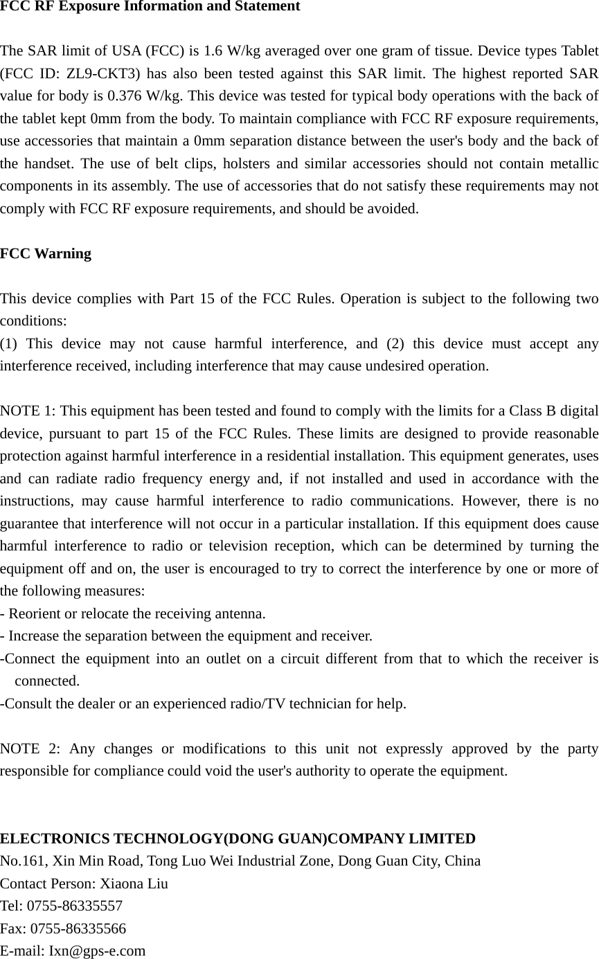  FCC RF Exposure Information and Statement  The SAR limit of USA (FCC) is 1.6 W/kg averaged over one gram of tissue. Device types Tablet (FCC ID: ZL9-CKT3) has also been tested against this SAR limit. The highest reported SAR value for body is 0.376 W/kg. This device was tested for typical body operations with the back of the tablet kept 0mm from the body. To maintain compliance with FCC RF exposure requirements, use accessories that maintain a 0mm separation distance between the user's body and the back of the handset. The use of belt clips, holsters and similar accessories should not contain metallic components in its assembly. The use of accessories that do not satisfy these requirements may not comply with FCC RF exposure requirements, and should be avoided.  FCC Warning  This device complies with Part 15 of the FCC Rules. Operation is subject to the following two conditions: (1) This device may not cause harmful interference, and (2) this device must accept any interference received, including interference that may cause undesired operation.  NOTE 1: This equipment has been tested and found to comply with the limits for a Class B digital device, pursuant to part 15 of the FCC Rules. These limits are designed to provide reasonable protection against harmful interference in a residential installation. This equipment generates, uses and can radiate radio frequency energy and, if not installed and used in accordance with the instructions, may cause harmful interference to radio communications. However, there is no guarantee that interference will not occur in a particular installation. If this equipment does cause harmful interference to radio or television reception, which can be determined by turning the equipment off and on, the user is encouraged to try to correct the interference by one or more of the following measures: - Reorient or relocate the receiving antenna. - Increase the separation between the equipment and receiver. -Connect the equipment into an outlet on a circuit different from that to which the receiver is connected. -Consult the dealer or an experienced radio/TV technician for help.  NOTE 2: Any changes or modifications to this unit not expressly approved by the party responsible for compliance could void the user's authority to operate the equipment.   ELECTRONICS TECHNOLOGY(DONG GUAN)COMPANY LIMITED No.161, Xin Min Road, Tong Luo Wei Industrial Zone, Dong Guan City, China Contact Person: Xiaona Liu Tel: 0755-86335557 Fax: 0755-86335566 E-mail: Ixn@gps-e.com 