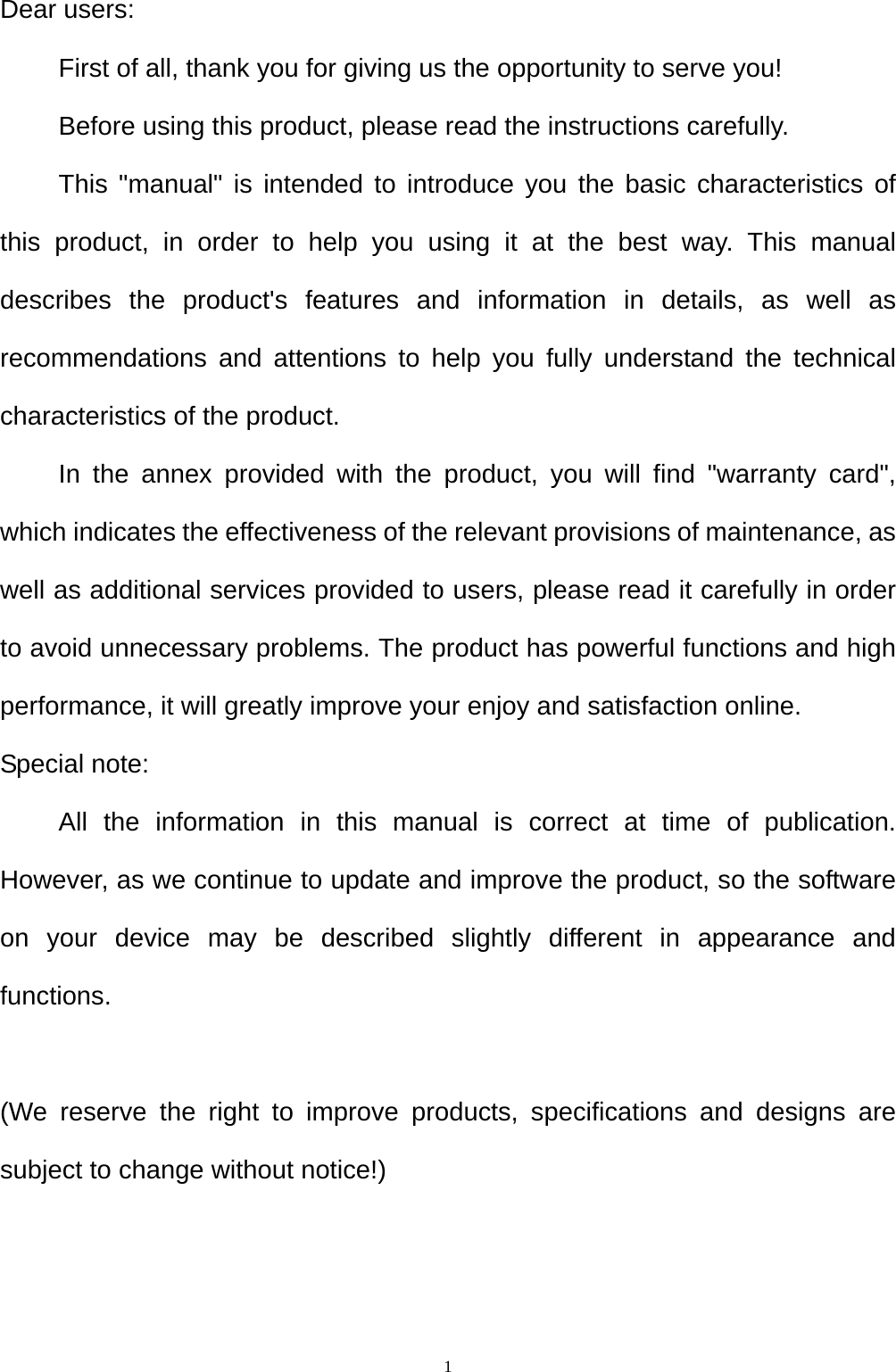  1Dear users: First of all, thank you for giving us the opportunity to serve you! Before using this product, please read the instructions carefully. This "manual" is intended to introduce you the basic characteristics of this product, in order to help you using it at the best way. This manual describes the product's features and information in details, as well as recommendations and attentions to help you fully understand the technical characteristics of the product. In the annex provided with the product, you will find "warranty card", which indicates the effectiveness of the relevant provisions of maintenance, as well as additional services provided to users, please read it carefully in order to avoid unnecessary problems. The product has powerful functions and high performance, it will greatly improve your enjoy and satisfaction online. Special note: All the information in this manual is correct at time of publication. However, as we continue to update and improve the product, so the software on your device may be described slightly different in appearance and functions.  (We reserve the right to improve products, specifications and designs are subject to change without notice!)  