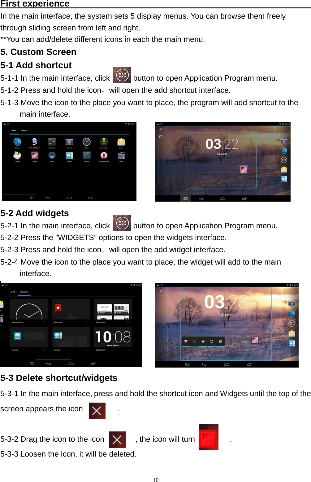   10First experience                                                       In the main interface, the system sets 5 display menus. You can browse them freely   through sliding screen from left and right.   **You can add/delete different icons in each the main menu.   5. Custom Screen 5-1 Add shortcut 5-1-1 In the main interface, click            button to open Application Program menu.  5-1-2 Press and hold the icon，will open the add shortcut interface. 5-1-3 Move the icon to the place you want to place, the program will add shortcut to the  main interface. 5-2 Add widgets 5-2-1 In the main interface, click            button to open Application Program menu.  5-2-2 Press the &rdquo;WIDGETS&rdquo; options to open the widgets interface.   5-2-3 Press and hold the icon，will open the add widget interface.  5-2-4 Move the icon to the place you want to place, the widget will add to the main      interface.          5-3 Delete shortcut/widgets 5-3-1 In the main interface, press and hold the shortcut icon and Widgets until the top of the screen appears the icon         .   5-3-2 Drag the icon to the icon        , the icon will turn         .  5-3-3 Loosen the icon, it will be deleted.  