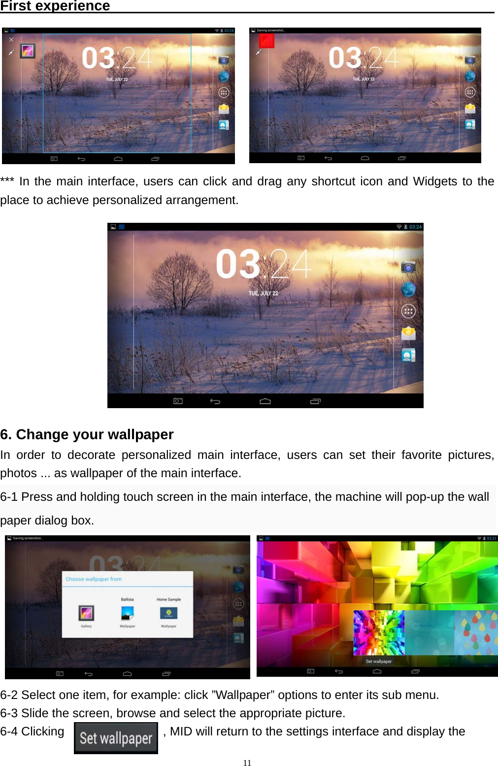   11First experience                                                        *** In the main interface, users can click and drag any shortcut icon and Widgets to the place to achieve personalized arrangement.           6. Change your wallpaper In order to decorate personalized main interface, users can set their favorite pictures, photos ... as wallpaper of the main interface. 6-1 Press and holding touch screen in the main interface, the machine will pop-up the wall paper dialog box.         6-2 Select one item, for example: click &rdquo;Wallpaper&rdquo; options to enter its sub menu.   6-3 Slide the screen, browse and select the appropriate picture.   6-4 Clicking                , MID will return to the settings interface and display the  
