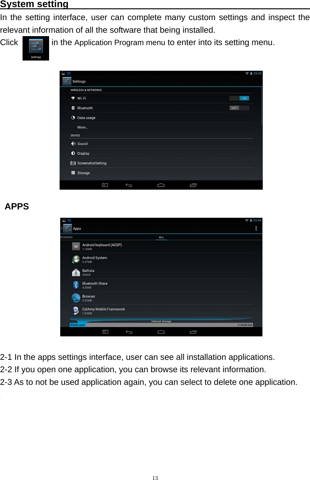   13System setting                                                    In the setting interface, user can complete many custom settings and inspect the relevant information of all the software that being installed. Click        in the Application Program menu to enter into its setting menu.                APPS             2-1 In the apps settings interface, user can see all installation applications.   2-2 If you open one application, you can browse its relevant information.   2-3 As to not be used application again, you can select to delete one application.      