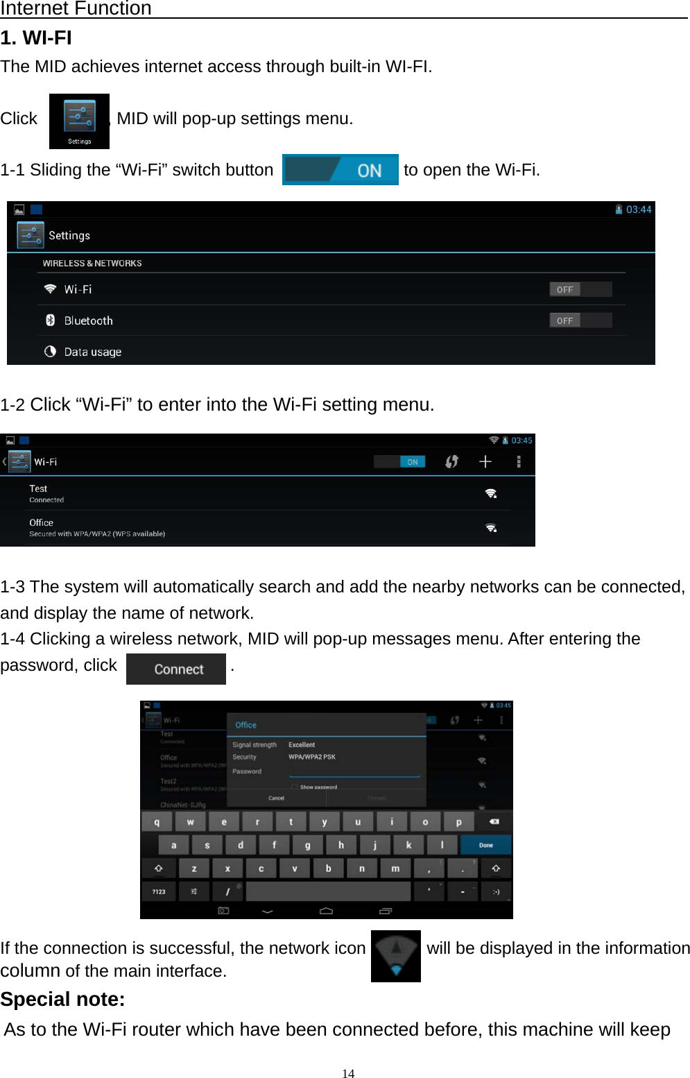   14Internet Function                                                      1. WI-FI The MID achieves internet access through built-in WI-FI.  Click        , MID will pop-up settings menu.  1-1 Sliding the &ldquo;Wi-Fi&rdquo; switch button               to open the Wi-Fi.         1-2 Click &ldquo;Wi-Fi&rdquo; to enter into the Wi-Fi setting menu.       1-3 The system will automatically search and add the nearby networks can be connected, and display the name of network. 1-4 Clicking a wireless network, MID will pop-up messages menu. After entering the password, click             .           If the connection is successful, the network icon         will be displayed in the information  column of the main interface. Special note: As to the Wi-Fi router which have been connected before, this machine will keep 