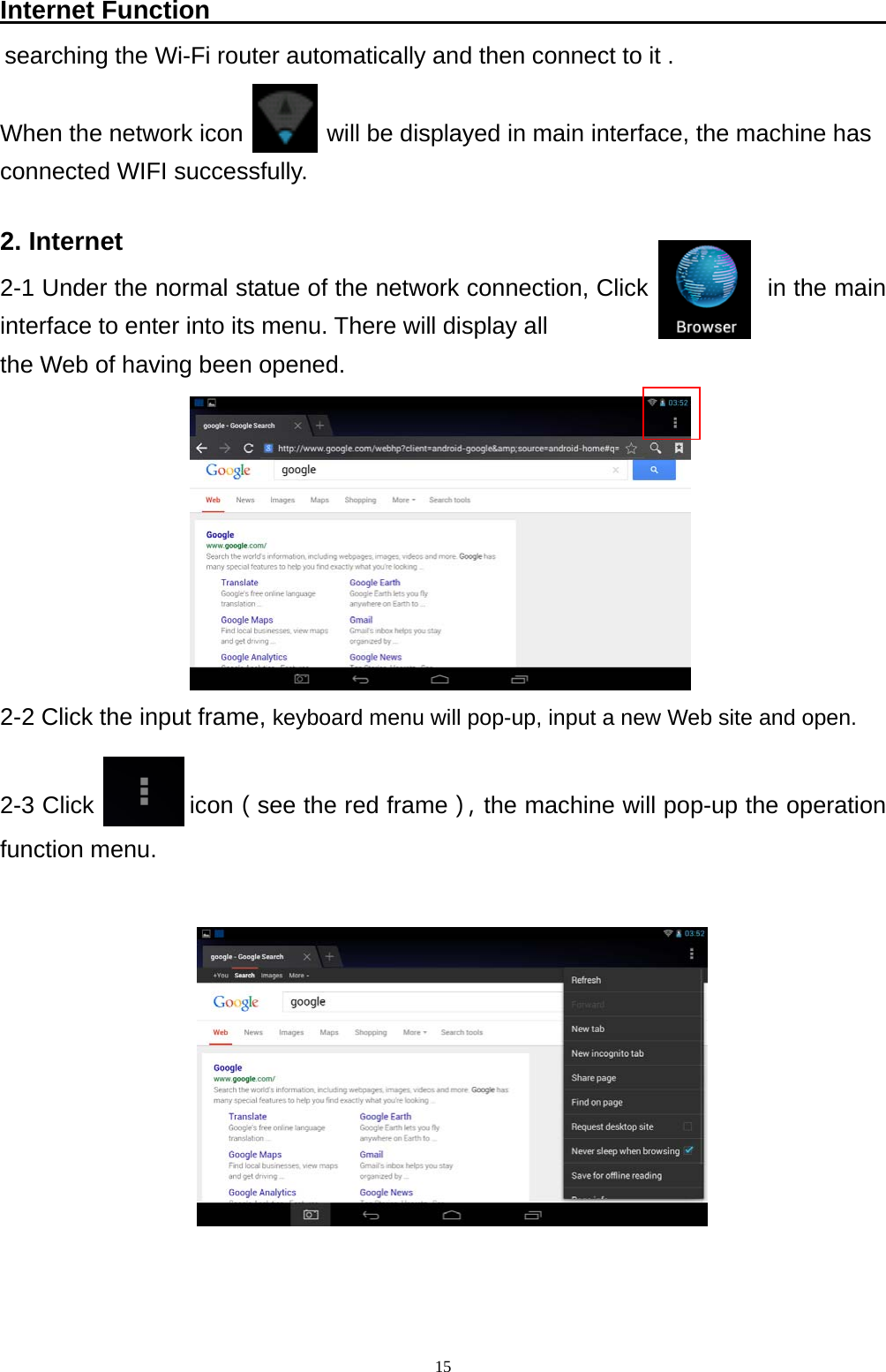   15Internet Function                                                     searching the Wi-Fi router automatically and then connect to it .      When the network icon       will be displayed in main interface, the machine has   connected WIFI successfully.  2. Internet 2-1 Under the normal statue of the network connection, Click           in the main interface to enter into its menu. There will display all   the Web of having been opened.         2-2 Click the input frame, keyboard menu will pop-up, input a new Web site and open.   2-3 Click        icon（see the red frame），the machine will pop-up the operation function menu.           