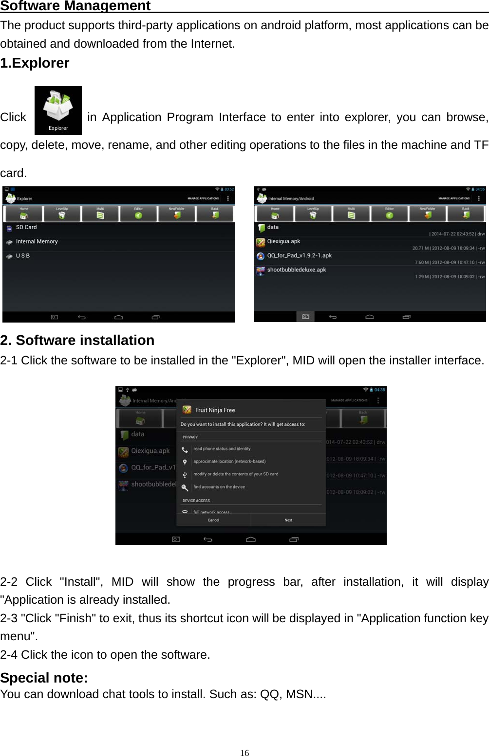   16Software Management                                                  The product supports third-party applications on android platform, most applications can be obtained and downloaded from the Internet. 1.Explorer   Click          in Application Program Interface to enter into explorer, you can browse, copy, delete, move, rename, and other editing operations to the files in the machine and TF card.   2. Software installation 2-1 Click the software to be installed in the "Explorer", MID will open the installer interface. 2-2 Click "Install", MID will show the progress bar, after installation, it will display "Application is already installed. 2-3 "Click "Finish" to exit, thus its shortcut icon will be displayed in "Application function key menu".  2-4 Click the icon to open the software. Special note: You can download chat tools to install. Such as: QQ, MSN....