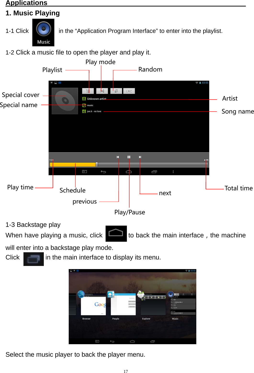   17Applications                                                          1. Music Playing  1-1 Click          in the &ldquo;Application Program Interface&rdquo; to enter into the playlist.  1-2 Click a music file to open the player and play it.               1-3 Backstage play When have playing a music, click           to back the main interface，the machine will enter into a backstage play mode. Click        in the main interface to display its menu.            Select the music player to back the player menu. SchedulePlaytime TotaltimepreviousnextPlay/PausePlaylist RandomPlaymodeArtistSongnameSpecialname Specialcover