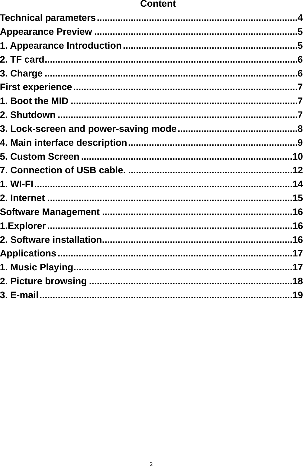   2Content Technical parameters ............................................................................. 4Appearance Preview .............................................................................. 51. Appearance Introduction ................................................................... 52. TF card ................................................................................................. 63. Charge ................................................................................................. 6First experience ...................................................................................... 71. Boot the MID ....................................................................................... 72. Shutdown ............................................................................................ 73. Lock-screen and power-saving mode .............................................. 84. Main interface description ................................................................. 95. Custom Screen .................................................................................107. Connection of USB cable. ...............................................................121. WI-FI ...................................................................................................142. Internet ..............................................................................................15Software Management .........................................................................161.Explorer ..............................................................................................162. Software installation.........................................................................16Applications ..........................................................................................171. Music Playing ....................................................................................172. Picture browsing ..............................................................................183. E-mail .................................................................................................19  