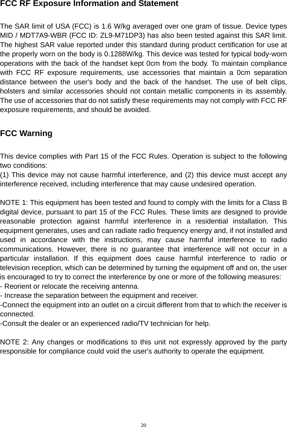   20 FCC RF Exposure Information and Statement  The SAR limit of USA (FCC) is 1.6 W/kg averaged over one gram of tissue. Device types MID / MDT7A9-WBR (FCC ID: ZL9-M71DP3) has also been tested against this SAR limit. The highest SAR value reported under this standard during product certification for use at the properly worn on the body is 0.1288W/kg. This device was tested for typical body-worn operations with the back of the handset kept 0cm from the body. To maintain compliance with FCC RF exposure requirements, use accessories that maintain a 0cm separation distance between the user's body and the back of the handset. The use of belt clips, holsters and similar accessories should not contain metallic components in its assembly. The use of accessories that do not satisfy these requirements may not comply with FCC RF exposure requirements, and should be avoided.  FCC Warning  This device complies with Part 15 of the FCC Rules. Operation is subject to the following two conditions: (1) This device may not cause harmful interference, and (2) this device must accept any interference received, including interference that may cause undesired operation.  NOTE 1: This equipment has been tested and found to comply with the limits for a Class B digital device, pursuant to part 15 of the FCC Rules. These limits are designed to provide reasonable protection against harmful interference in a residential installation. This equipment generates, uses and can radiate radio frequency energy and, if not installed and used in accordance with the instructions, may cause harmful interference to radio communications. However, there is no guarantee that interference will not occur in a particular installation. If this equipment does cause harmful interference to radio or television reception, which can be determined by turning the equipment off and on, the user is encouraged to try to correct the interference by one or more of the following measures: - Reorient or relocate the receiving antenna. - Increase the separation between the equipment and receiver. -Connect the equipment into an outlet on a circuit different from that to which the receiver is connected. -Consult the dealer or an experienced radio/TV technician for help.  NOTE 2: Any changes or modifications to this unit not expressly approved by the party responsible for compliance could void the user's authority to operate the equipment.     
