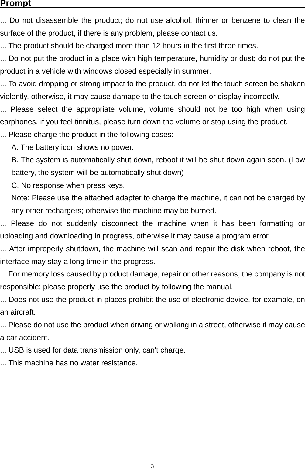   3Prompt                                                               ... Do not disassemble the product; do not use alcohol, thinner or benzene to clean the surface of the product, if there is any problem, please contact us. ... The product should be charged more than 12 hours in the first three times. ... Do not put the product in a place with high temperature, humidity or dust; do not put the product in a vehicle with windows closed especially in summer. ... To avoid dropping or strong impact to the product, do not let the touch screen be shaken violently, otherwise, it may cause damage to the touch screen or display incorrectly. ... Please select the appropriate volume, volume should not be too high when using earphones, if you feel tinnitus, please turn down the volume or stop using the product. ... Please charge the product in the following cases: A. The battery icon shows no power. B. The system is automatically shut down, reboot it will be shut down again soon. (Low battery, the system will be automatically shut down) C. No response when press keys. Note: Please use the attached adapter to charge the machine, it can not be charged by any other rechargers; otherwise the machine may be burned. ... Please do not suddenly disconnect the machine when it has been formatting or uploading and downloading in progress, otherwise it may cause a program error. ... After improperly shutdown, the machine will scan and repair the disk when reboot, the interface may stay a long time in the progress. ... For memory loss caused by product damage, repair or other reasons, the company is not responsible; please properly use the product by following the manual. ... Does not use the product in places prohibit the use of electronic device, for example, on an aircraft. ... Please do not use the product when driving or walking in a street, otherwise it may cause a car accident. ... USB is used for data transmission only, can't charge. ... This machine has no water resistance. 