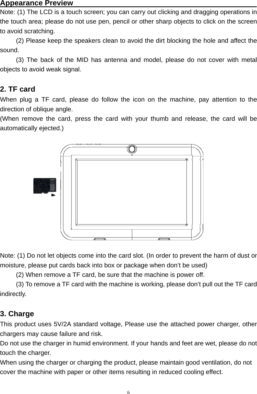   6Appearance Preview                                                  Note: (1) The LCD is a touch screen; you can carry out clicking and dragging operations in the touch area; please do not use pen, pencil or other sharp objects to click on the screen to avoid scratching. (2) Please keep the speakers clean to avoid the dirt blocking the hole and affect the sound. (3) The back of the MID has antenna and model, please do not cover with metal objects to avoid weak signal.  2. TF card   When plug a TF card, please do follow the icon on the machine, pay attention to the direction of oblique angle. (When remove the card, press the card with your thumb and release, the card will be automatically ejected.)    Note: (1) Do not let objects come into the card slot. (In order to prevent the harm of dust or moisture, please put cards back into box or package when don&rsquo;t be used) (2) When remove a TF card, be sure that the machine is power off. (3) To remove a TF card with the machine is working, please don&rsquo;t pull out the TF card indirectly.  3. Charge This product uses 5V/2A standard voltage, Please use the attached power charger, other chargers may cause failure and risk. Do not use the charger in humid environment. If your hands and feet are wet, please do not touch the charger. When using the charger or charging the product, please maintain good ventilation, do not   cover the machine with paper or other items resulting in reduced cooling effect. 
