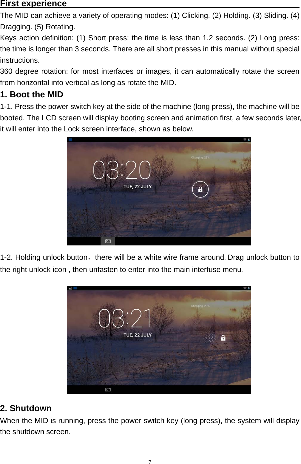   7First experience                                                       The MID can achieve a variety of operating modes: (1) Clicking. (2) Holding. (3) Sliding. (4) Dragging. (5) Rotating. Keys action definition: (1) Short press: the time is less than 1.2 seconds. (2) Long press: the time is longer than 3 seconds. There are all short presses in this manual without special instructions. 360 degree rotation: for most interfaces or images, it can automatically rotate the screen from horizontal into vertical as long as rotate the MID.1. Boot the MID 1-1. Press the power switch key at the side of the machine (long press), the machine will be booted. The LCD screen will display booting screen and animation first, a few seconds later, it will enter into the Lock screen interface, shown as below.    1-2. Holding unlock button，there will be a white wire frame around. Drag unlock button to the right unlock icon , then unfasten to enter into the main interfuse menu.              2. Shutdown When the MID is running, press the power switch key (long press), the system will display the shutdown screen. 