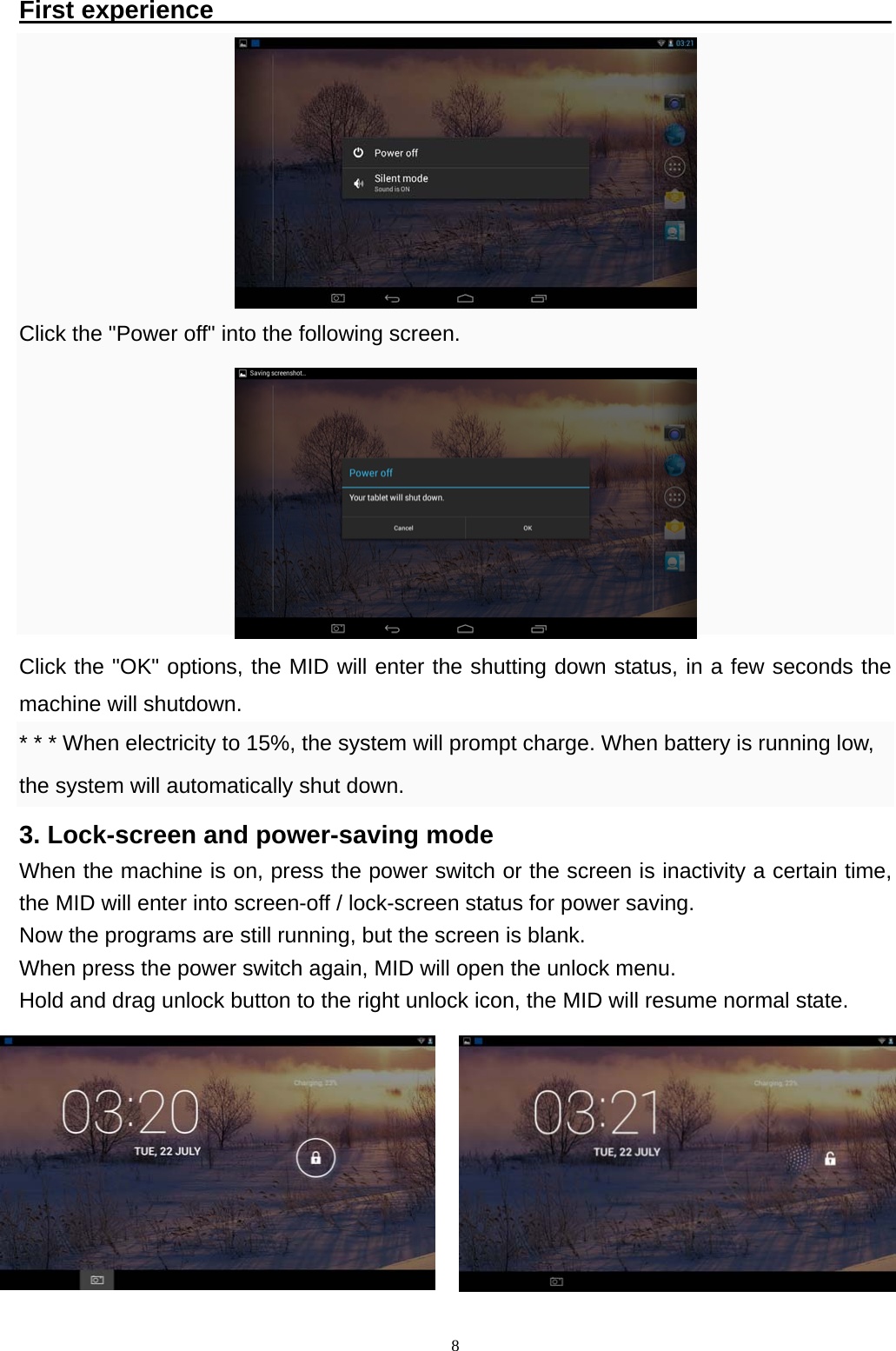   8First experience                                                            Click the "Power off" into the following screen.        Click the "OK" options, the MID will enter the shutting down status, in a few seconds the machine will shutdown. * * * When electricity to 15%, the system will prompt charge. When battery is running low, the system will automatically shut down.   3. Lock-screen and power-saving mode When the machine is on, press the power switch or the screen is inactivity a certain time, the MID will enter into screen-off / lock-screen status for power saving.   Now the programs are still running, but the screen is blank. When press the power switch again, MID will open the unlock menu. Hold and drag unlock button to the right unlock icon, the MID will resume normal state.    