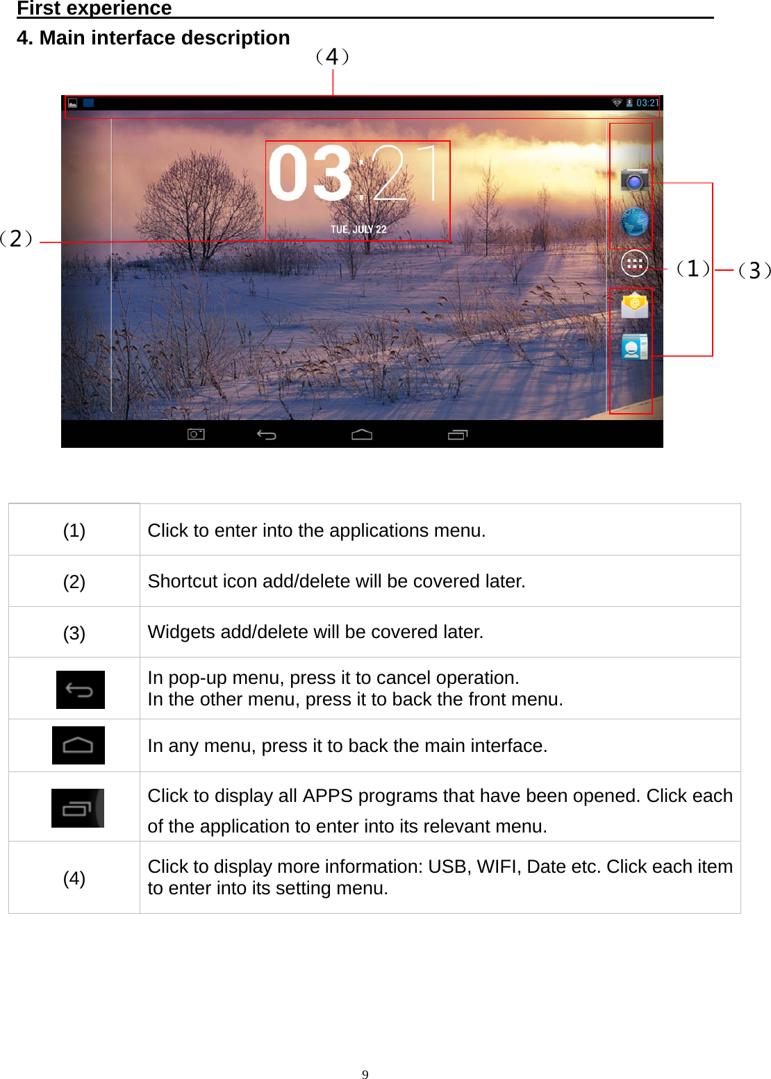   9First experience                                                       4. Main interface description   (1)  Click to enter into the applications menu. (2)  Shortcut icon add/delete will be covered later. (3)  Widgets add/delete will be covered later.  In pop-up menu, press it to cancel operation.   In the other menu, press it to back the front menu.  In any menu, press it to back the main interface.  Click to display all APPS programs that have been opened. Click each of the application to enter into its relevant menu. (4)  Click to display more information: USB, WIFI, Date etc. Click each item to enter into its setting menu. （4）（1）（2） （3）