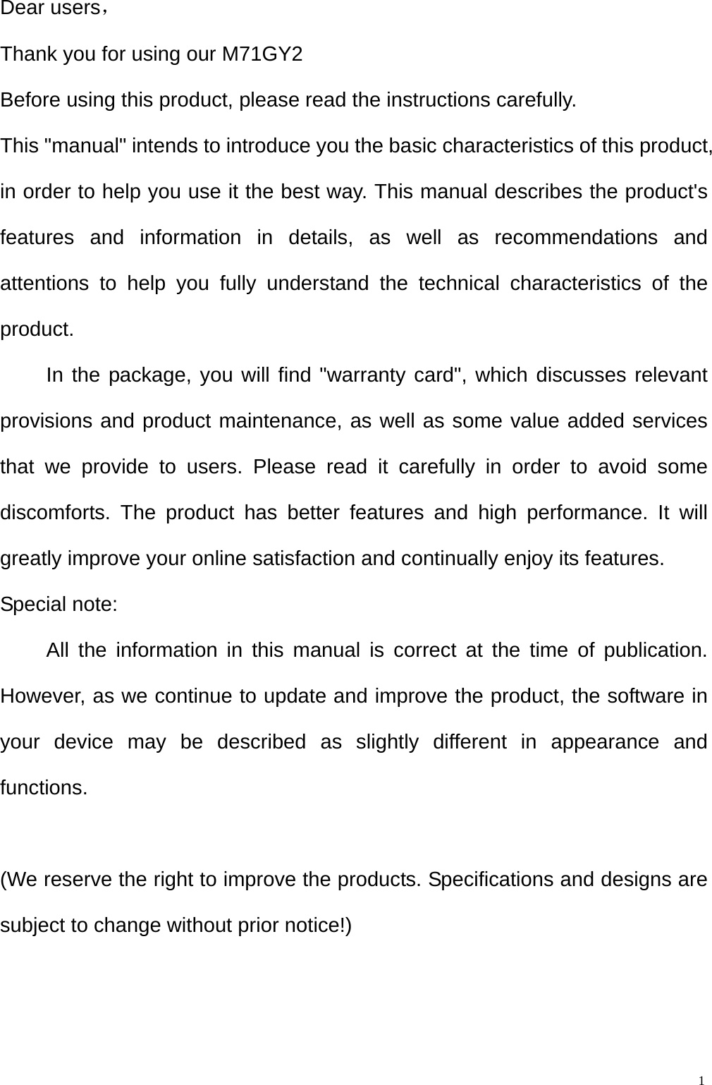  1Dear users， Thank you for using our M71GY2 Before using this product, please read the instructions carefully. This "manual" intends to introduce you the basic characteristics of this product, in order to help you use it the best way. This manual describes the product's features and information in details, as well as recommendations and attentions to help you fully understand the technical characteristics of the product. In the package, you will find "warranty card", which discusses relevant provisions and product maintenance, as well as some value added services that we provide to users. Please read it carefully in order to avoid some discomforts. The product has better features and high performance. It will greatly improve your online satisfaction and continually enjoy its features. Special note: All the information in this manual is correct at the time of publication. However, as we continue to update and improve the product, the software in your device may be described as slightly different in appearance and functions.  (We reserve the right to improve the products. Specifications and designs are subject to change without prior notice!)  