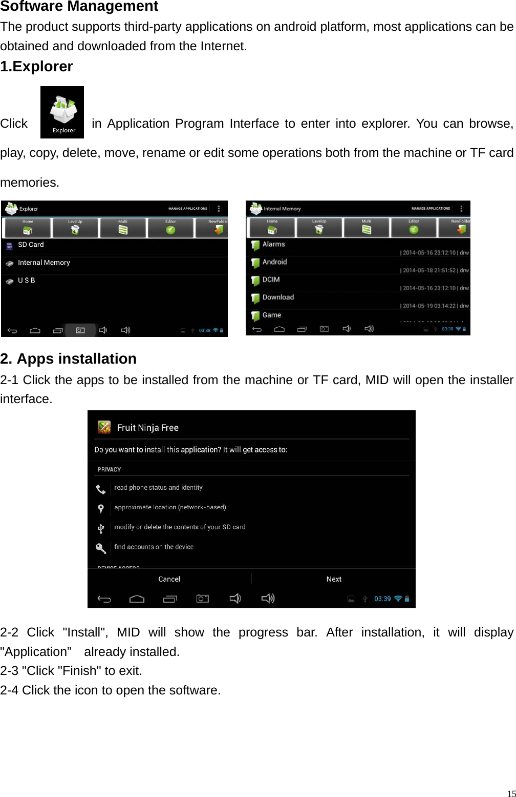  15Software Management                                                  The product supports third-party applications on android platform, most applications can be obtained and downloaded from the Internet. 1.Explorer   Click          in Application Program Interface to enter into explorer. You can browse, play, copy, delete, move, rename or edit some operations both from the machine or TF card memories.   2. Apps installation 2-1 Click the apps to be installed from the machine or TF card, MID will open the installer interface. 2-2 Click "Install", MID will show the progress bar. After installation, it will display "Application&rdquo;  already installed. 2-3 "Click "Finish" to exit.   2-4 Click the icon to open the software. 