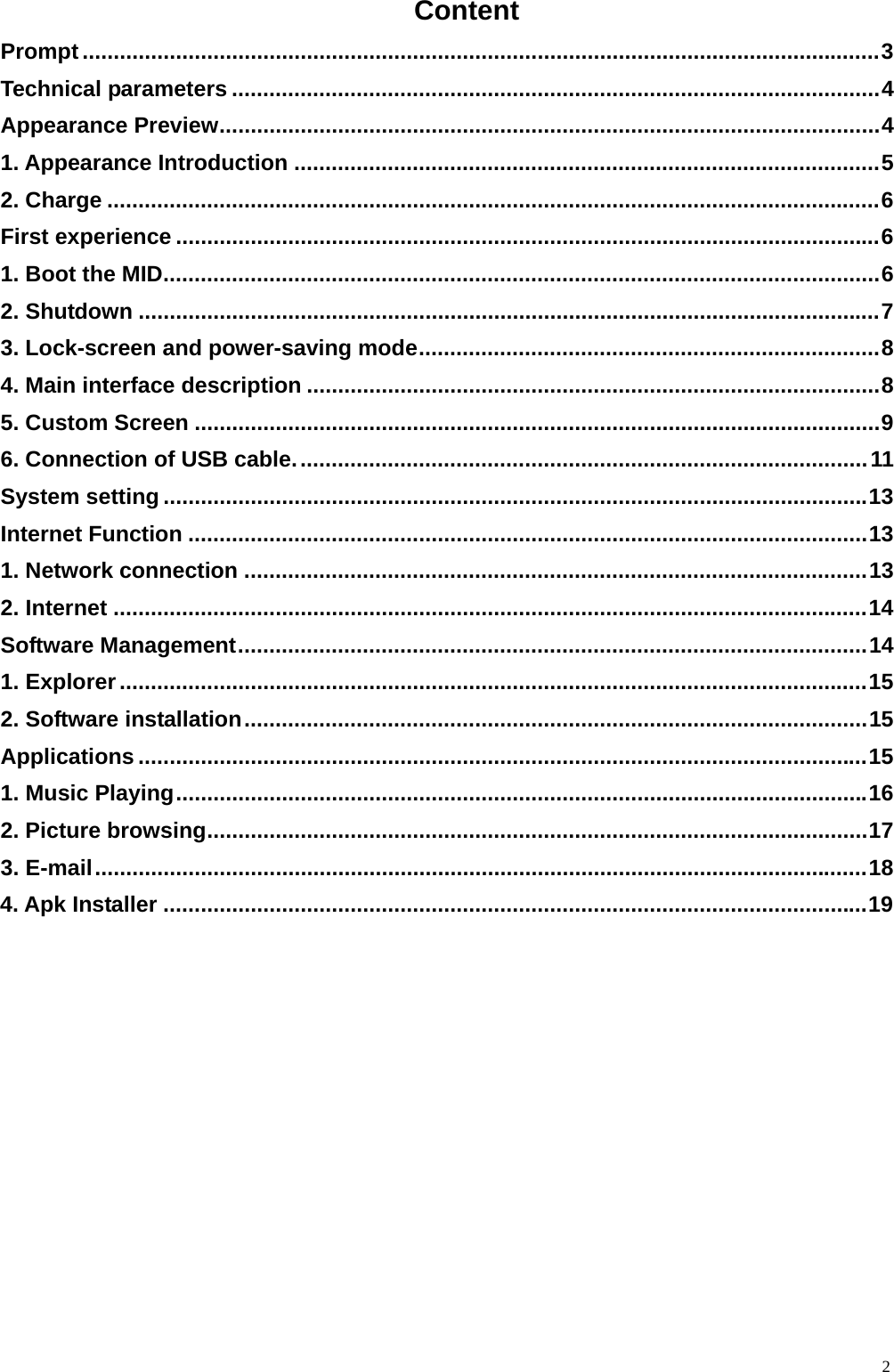  2Content Prompt ................................................................................................................................ 3 Technical parameters ........................................................................................................ 4 Appearance Preview ..........................................................................................................  4 1. Appearance Introduction .............................................................................................. 5 2. Charge ............................................................................................................................ 6 First experience ................................................................................................................. 6 1. Boot the MID ................................................................................................................... 6 2. Shutdown ....................................................................................................................... 7 3. Lock-screen and power-saving mode .......................................................................... 8 4. Main interface description ............................................................................................ 8 5. Custom Screen .............................................................................................................. 9 6. Connection of USB cable. ........................................................................................... 11 System setting ................................................................................................................. 13 Internet Function ............................................................................................................. 13 1. Network connection .................................................................................................... 13 2. Internet ......................................................................................................................... 14 Software Management ..................................................................................................... 14 1. Explorer ........................................................................................................................ 15 2. Software installation .................................................................................................... 15 Applications ..................................................................................................................... 15 1. Music Playing ............................................................................................................... 16 2. Picture browsing .......................................................................................................... 17 3. E-mail ............................................................................................................................ 18 4. Apk Installer ................................................................................................................. 19  