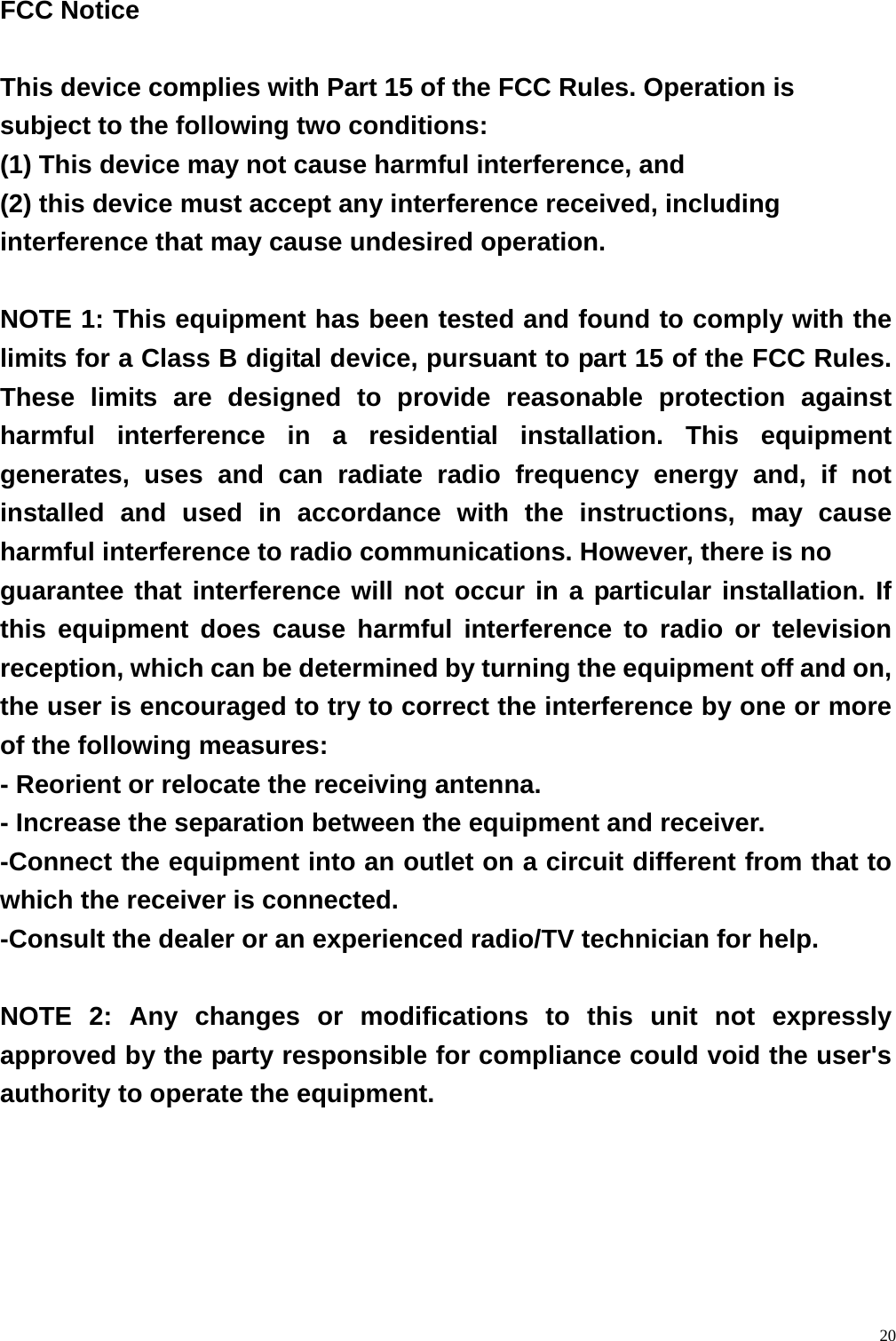  20 FCC Notice  This device complies with Part 15 of the FCC Rules. Operation is subject to the following two conditions: (1) This device may not cause harmful interference, and   (2) this device must accept any interference received, including interference that may cause undesired operation.  NOTE 1: This equipment has been tested and found to comply with the limits for a Class B digital device, pursuant to part 15 of the FCC Rules. These limits are designed to provide reasonable protection against harmful interference in a residential installation. This equipment generates, uses and can radiate radio frequency energy and, if not installed and used in accordance with the instructions, may cause harmful interference to radio communications. However, there is no guarantee that interference will not occur in a particular installation. If this equipment does cause harmful interference to radio or television reception, which can be determined by turning the equipment off and on, the user is encouraged to try to correct the interference by one or more of the following measures: - Reorient or relocate the receiving antenna. - Increase the separation between the equipment and receiver. -Connect the equipment into an outlet on a circuit different from that to which the receiver is connected. -Consult the dealer or an experienced radio/TV technician for help.  NOTE 2: Any changes or modifications to this unit not expressly approved by the party responsible for compliance could void the user's authority to operate the equipment.  