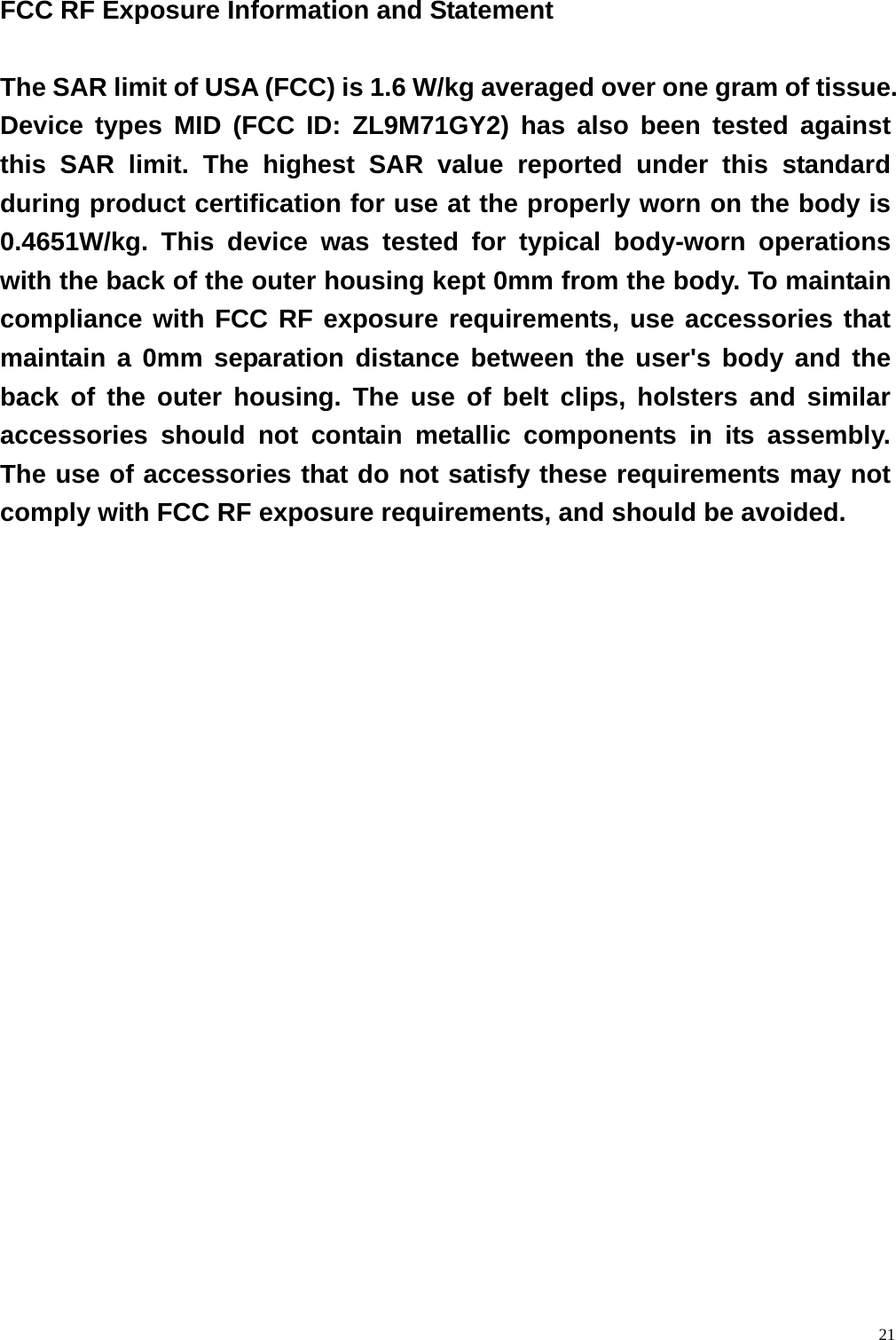  21 FCC RF Exposure Information and Statement  The SAR limit of USA (FCC) is 1.6 W/kg averaged over one gram of tissue. Device types MID (FCC ID: ZL9M71GY2) has also been tested against this SAR limit. The highest SAR value reported under this standard during product certification for use at the properly worn on the body is 0.4651W/kg. This device was tested for typical body-worn operations with the back of the outer housing kept 0mm from the body. To maintain compliance with FCC RF exposure requirements, use accessories that maintain a 0mm separation distance between the user's body and the back of the outer housing. The use of belt clips, holsters and similar accessories should not contain metallic components in its assembly. The use of accessories that do not satisfy these requirements may not comply with FCC RF exposure requirements, and should be avoided. 