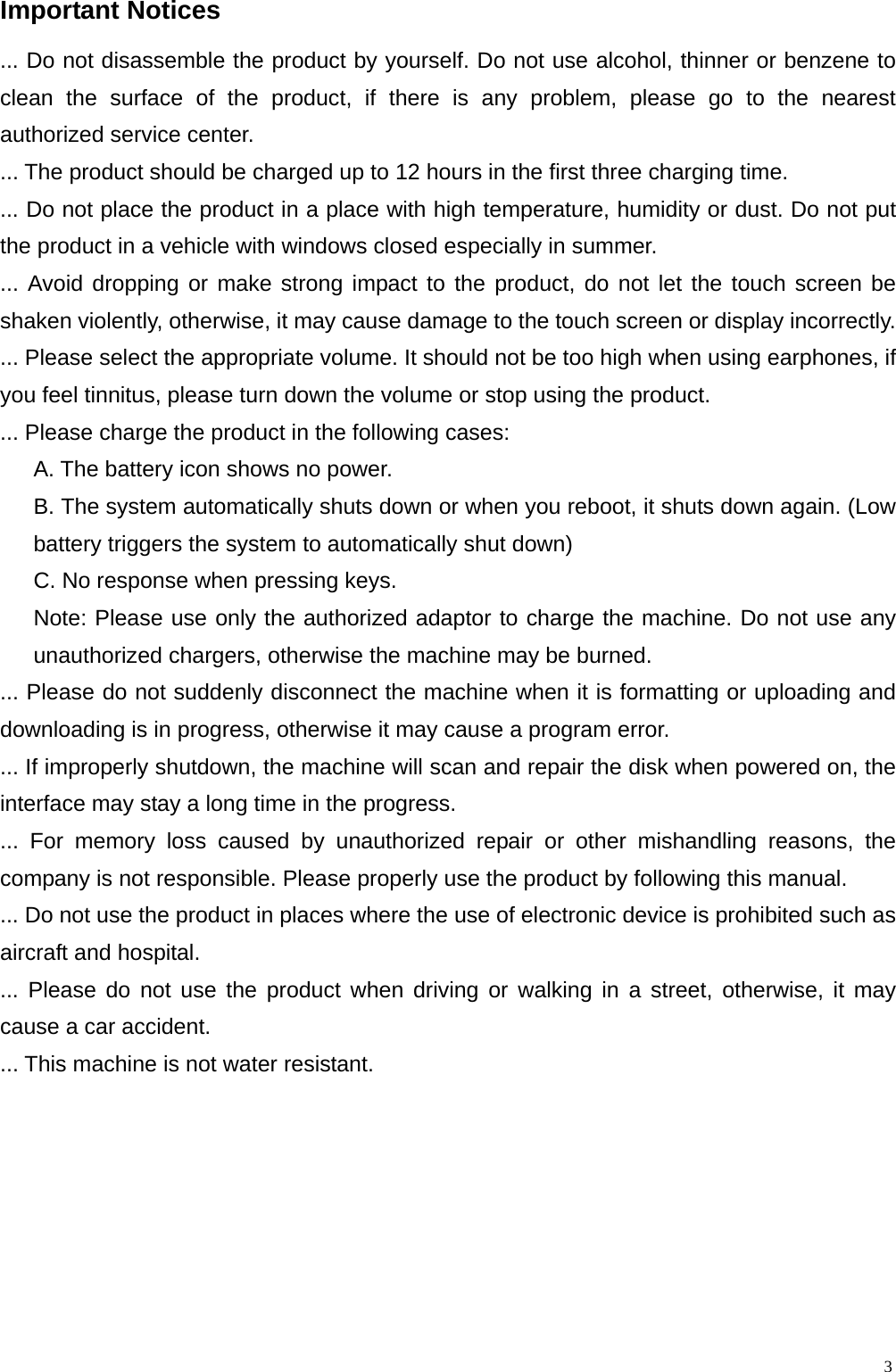  3Important Notices                                                         ... Do not disassemble the product by yourself. Do not use alcohol, thinner or benzene to clean the surface of the product, if there is any problem, please go to the nearest authorized service center. ... The product should be charged up to 12 hours in the first three charging time. ... Do not place the product in a place with high temperature, humidity or dust. Do not put the product in a vehicle with windows closed especially in summer. ... Avoid dropping or make strong impact to the product, do not let the touch screen be shaken violently, otherwise, it may cause damage to the touch screen or display incorrectly. ... Please select the appropriate volume. It should not be too high when using earphones, if you feel tinnitus, please turn down the volume or stop using the product. ... Please charge the product in the following cases: A. The battery icon shows no power. B. The system automatically shuts down or when you reboot, it shuts down again. (Low battery triggers the system to automatically shut down) C. No response when pressing keys. Note: Please use only the authorized adaptor to charge the machine. Do not use any unauthorized chargers, otherwise the machine may be burned. ... Please do not suddenly disconnect the machine when it is formatting or uploading and downloading is in progress, otherwise it may cause a program error. ... If improperly shutdown, the machine will scan and repair the disk when powered on, the interface may stay a long time in the progress. ... For memory loss caused by unauthorized repair or other mishandling reasons, the company is not responsible. Please properly use the product by following this manual. ... Do not use the product in places where the use of electronic device is prohibited such as aircraft and hospital. ... Please do not use the product when driving or walking in a street, otherwise, it may cause a car accident. ... This machine is not water resistant. 