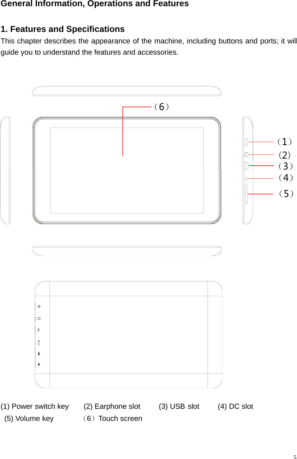  5General Information, Operations and Features                                                 1. Features and Specifications This chapter describes the appearance of the machine, including buttons and ports; it will guide you to understand the features and accessories.        (1) Power switch key    (2) Earphone slot     (3) USBslot     (4) DC slot  (5) Volume key       （6）Touch screen     （5）（4）（3）（1）（6） (2)
