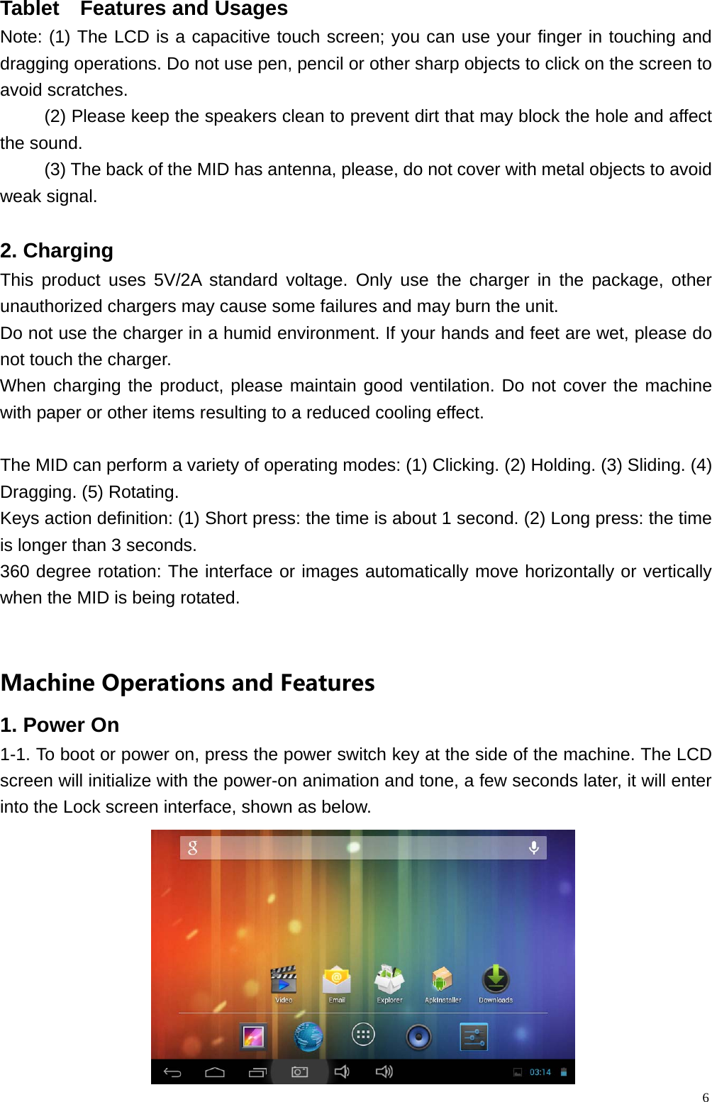  6Tablet  Features and Usages                                                Note: (1) The LCD is a capacitive touch screen; you can use your finger in touching and dragging operations. Do not use pen, pencil or other sharp objects to click on the screen to avoid scratches. (2) Please keep the speakers clean to prevent dirt that may block the hole and affect the sound. (3) The back of the MID has antenna, please, do not cover with metal objects to avoid weak signal.  2. Charging This product uses 5V/2A standard voltage. Only use the charger in the package, other unauthorized chargers may cause some failures and may burn the unit. Do not use the charger in a humid environment. If your hands and feet are wet, please do not touch the charger. When charging the product, please maintain good ventilation. Do not cover the machine with paper or other items resulting to a reduced cooling effect.  The MID can perform a variety of operating modes: (1) Clicking. (2) Holding. (3) Sliding. (4) Dragging. (5) Rotating. Keys action definition: (1) Short press: the time is about 1 second. (2) Long press: the time is longer than 3 seconds.   360 degree rotation: The interface or images automatically move horizontally or vertically when the MID is being rotated. MachineOperationsandFeatures1. Power On   1-1. To boot or power on, press the power switch key at the side of the machine. The LCD screen will initialize with the power-on animation and tone, a few seconds later, it will enter into the Lock screen interface, shown as below.      