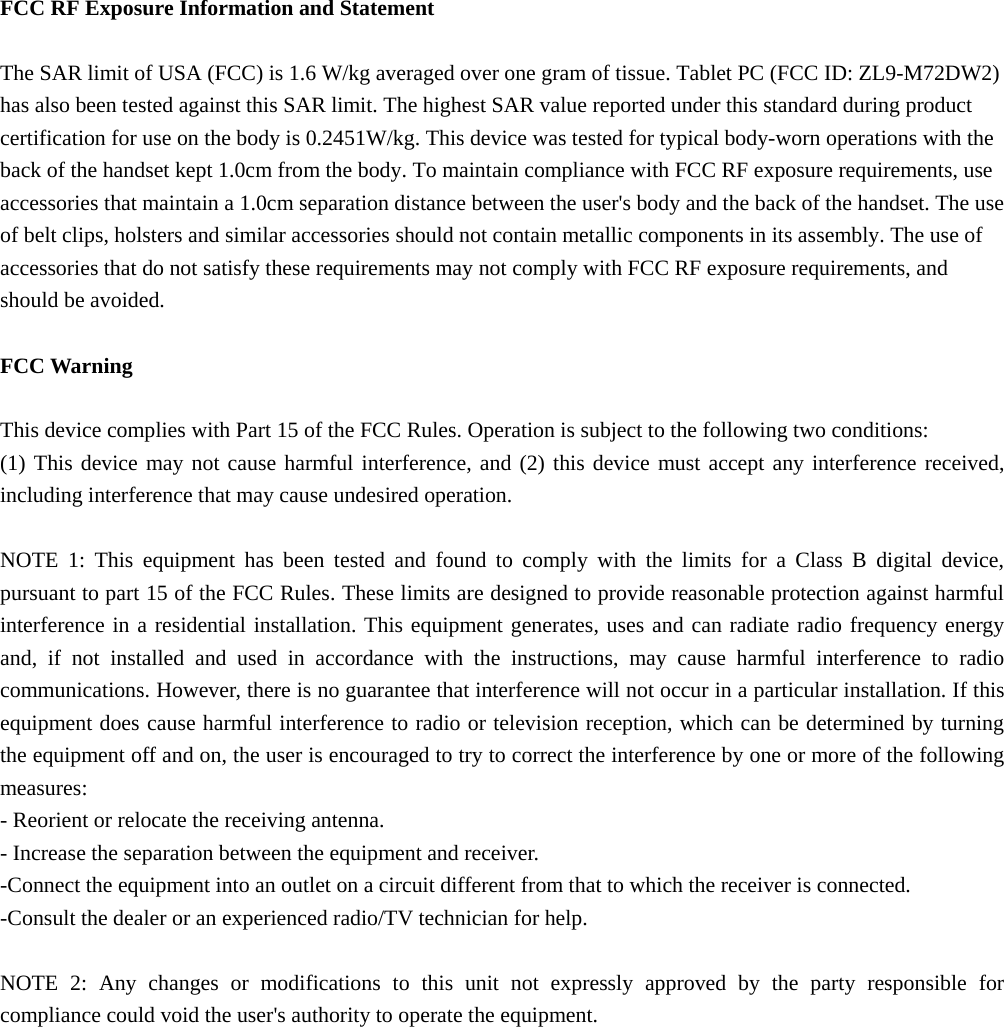  FCC RF Exposure Information and Statement  The SAR limit of USA (FCC) is 1.6 W/kg averaged over one gram of tissue. Tablet PC (FCC ID: ZL9-M72DW2) has also been tested against this SAR limit. The highest SAR value reported under this standard during product certification for use on the body is 0.2451W/kg. This device was tested for typical body-worn operations with the back of the handset kept 1.0cm from the body. To maintain compliance with FCC RF exposure requirements, use accessories that maintain a 1.0cm separation distance between the user's body and the back of the handset. The use of belt clips, holsters and similar accessories should not contain metallic components in its assembly. The use of accessories that do not satisfy these requirements may not comply with FCC RF exposure requirements, and should be avoided.  FCC Warning  This device complies with Part 15 of the FCC Rules. Operation is subject to the following two conditions: (1) This device may not cause harmful interference, and (2) this device must accept any interference received, including interference that may cause undesired operation.  NOTE 1: This equipment has been tested and found to comply with the limits for a Class B digital device, pursuant to part 15 of the FCC Rules. These limits are designed to provide reasonable protection against harmful interference in a residential installation. This equipment generates, uses and can radiate radio frequency energy and, if not installed and used in accordance with the instructions, may cause harmful interference to radio communications. However, there is no guarantee that interference will not occur in a particular installation. If this equipment does cause harmful interference to radio or television reception, which can be determined by turning the equipment off and on, the user is encouraged to try to correct the interference by one or more of the following measures: - Reorient or relocate the receiving antenna. - Increase the separation between the equipment and receiver. -Connect the equipment into an outlet on a circuit different from that to which the receiver is connected. -Consult the dealer or an experienced radio/TV technician for help.  NOTE 2: Any changes or modifications to this unit not expressly approved by the party responsible for compliance could void the user's authority to operate the equipment.   