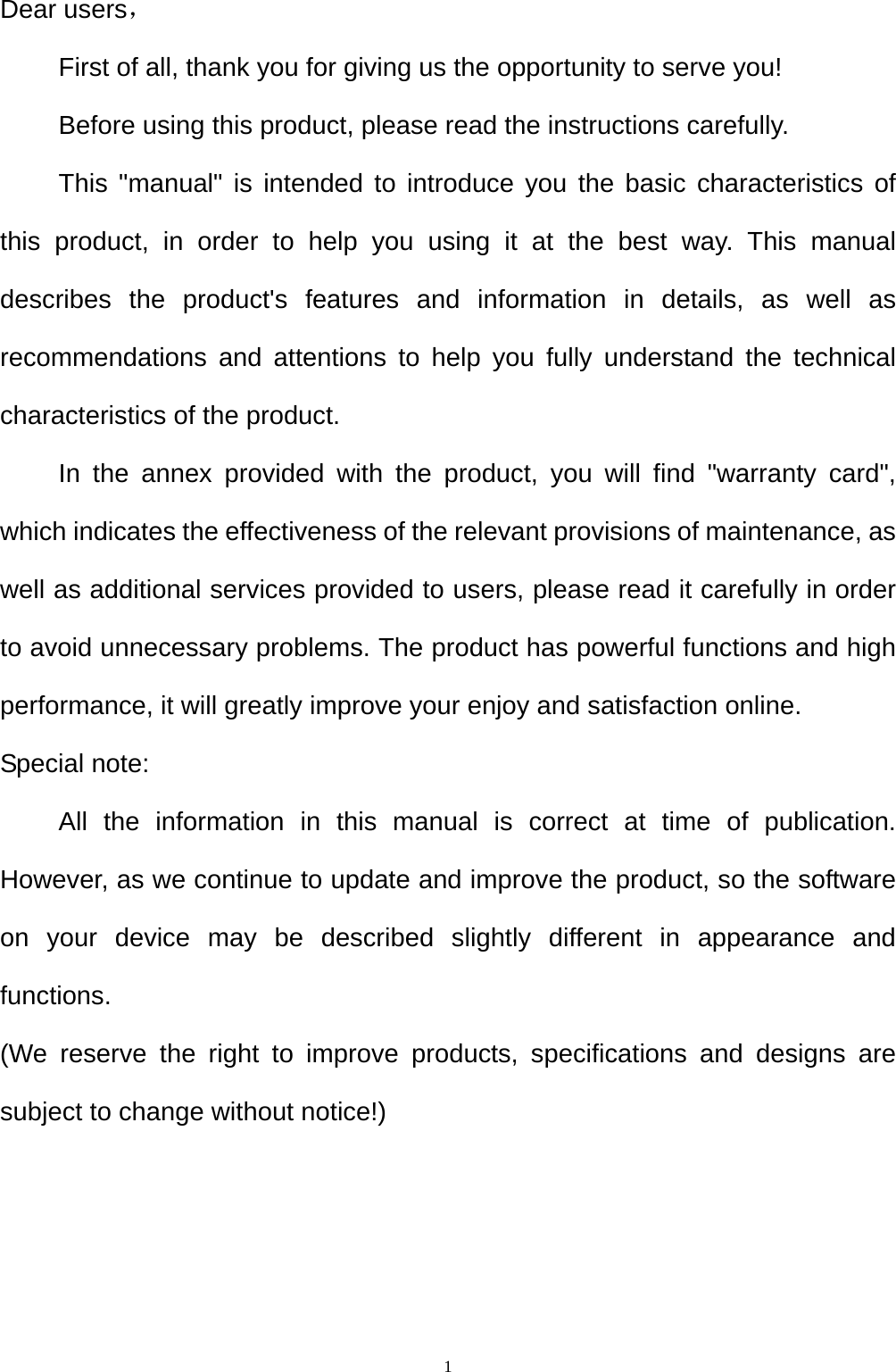   1Dear users， First of all, thank you for giving us the opportunity to serve you! Before using this product, please read the instructions carefully. This "manual" is intended to introduce you the basic characteristics of this product, in order to help you using it at the best way. This manual describes the product's features and information in details, as well as recommendations and attentions to help you fully understand the technical characteristics of the product. In the annex provided with the product, you will find "warranty card", which indicates the effectiveness of the relevant provisions of maintenance, as well as additional services provided to users, please read it carefully in order to avoid unnecessary problems. The product has powerful functions and high performance, it will greatly improve your enjoy and satisfaction online. Special note: All the information in this manual is correct at time of publication. However, as we continue to update and improve the product, so the software on your device may be described slightly different in appearance and functions. (We reserve the right to improve products, specifications and designs are subject to change without notice!) 
