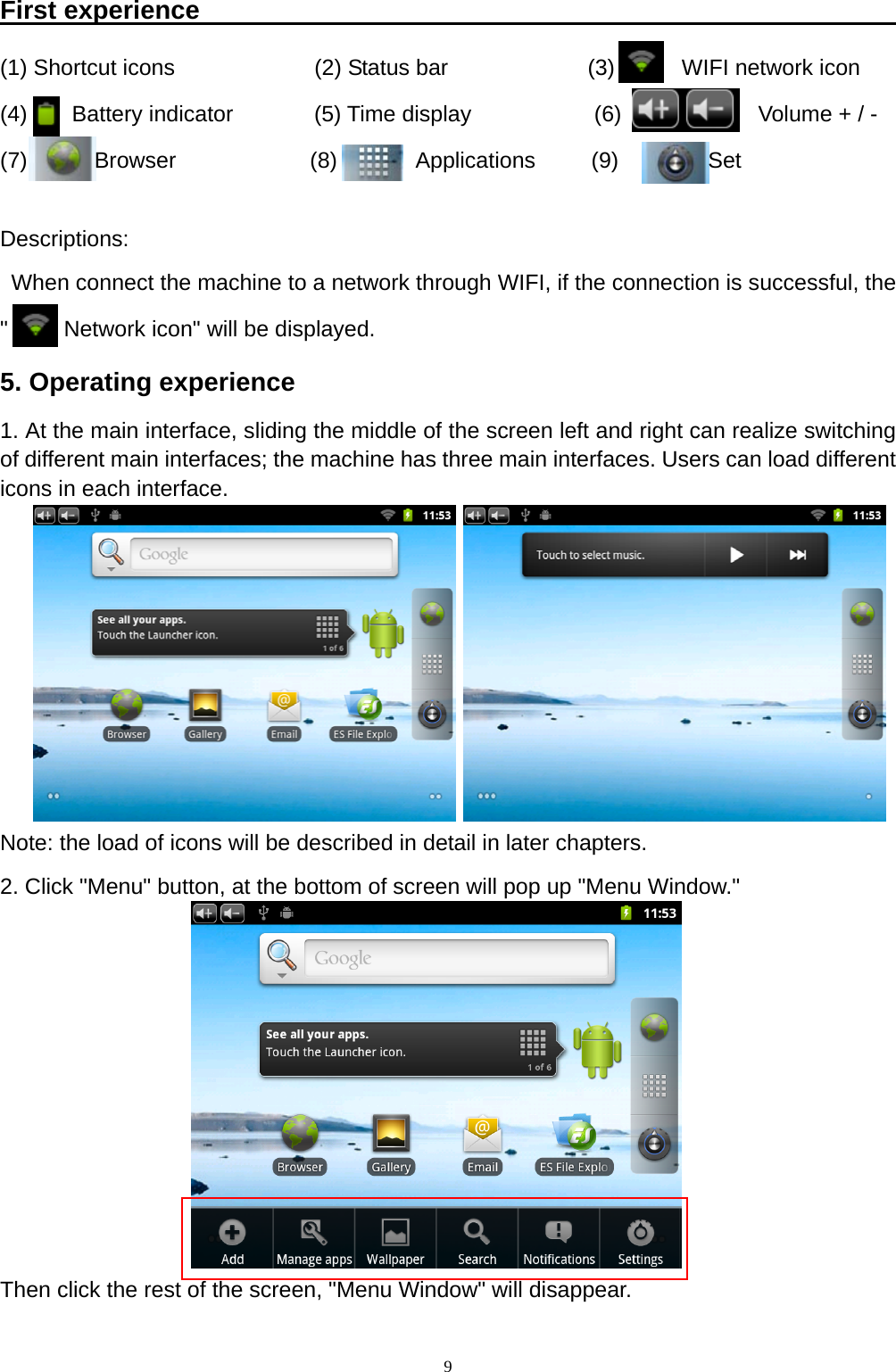   9First experience                                                       (1) Shortcut icons          (2) Status bar          (3)      WIFI network icon  (4)    Battery indicator      (5) Time display         (6)          Volume + / -     (7)      Browser            (8)       Applications     (9)        Set  Descriptions:   When connect the machine to a network through WIFI, if the connection is successful, the "     Network icon" will be displayed. 5. Operating experience 1. At the main interface, sliding the middle of the screen left and right can realize switching of different main interfaces; the machine has three main interfaces. Users can load different icons in each interface.        Note: the load of icons will be described in detail in later chapters. 2. Click "Menu" button, at the bottom of screen will pop up "Menu Window."         Then click the rest of the screen, "Menu Window" will disappear. 