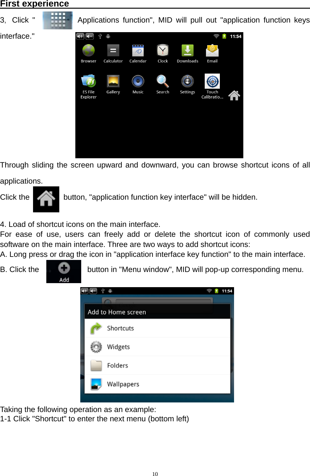   10First experience                                                       3，Click "           Applications function", MID will pull out "application function keys interface."        Through sliding the screen upward and downward, you can browse shortcut icons of all applications. Click the       button, "application function key interface" will be hidden.  4. Load of shortcut icons on the main interface. For ease of use, users can freely add or delete the shortcut icon of commonly used software on the main interface. Three are two ways to add shortcut icons: A. Long press or drag the icon in "application interface key function" to the main interface. B. Click the          button in "Menu window", MID will pop-up corresponding menu.         Taking the following operation as an example: 1-1 Click "Shortcut" to enter the next menu (bottom left)    