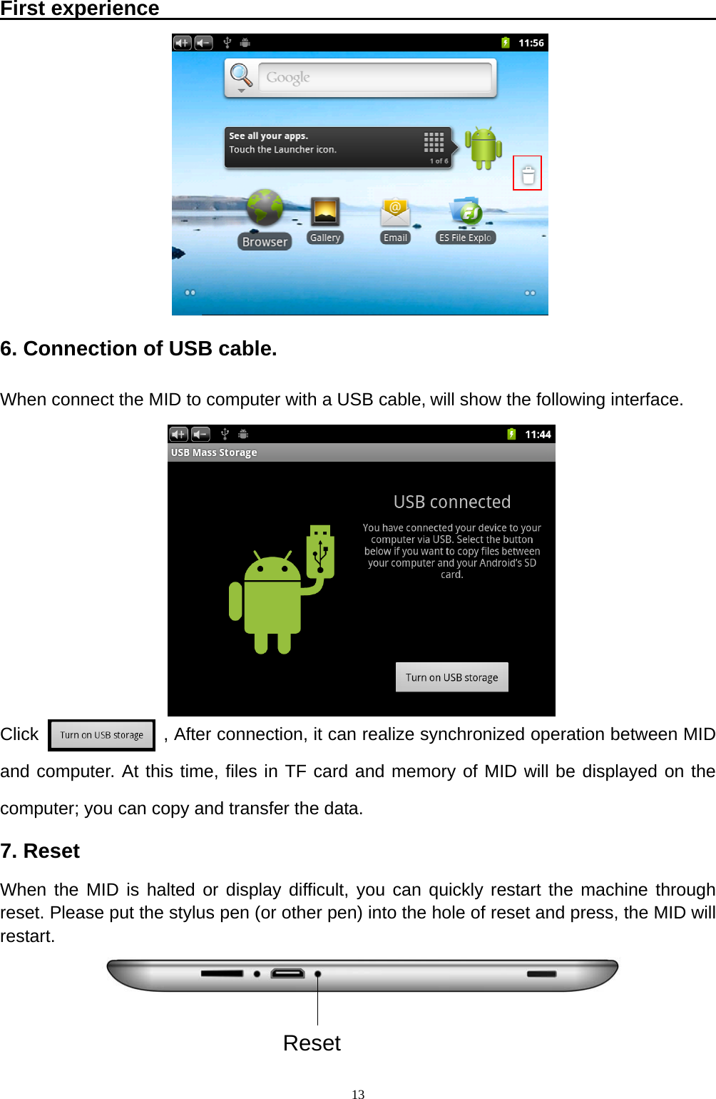   13First experience                                                               6. Connection of USB cable. When connect the MID to computer with a USB cable, will show the following interface.         Click              , After connection, it can realize synchronized operation between MID and computer. At this time, files in TF card and memory of MID will be displayed on the computer; you can copy and transfer the data. 7. Reset When the MID is halted or display difficult, you can quickly restart the machine through reset. Please put the stylus pen (or other pen) into the hole of reset and press, the MID will restart.    Reset