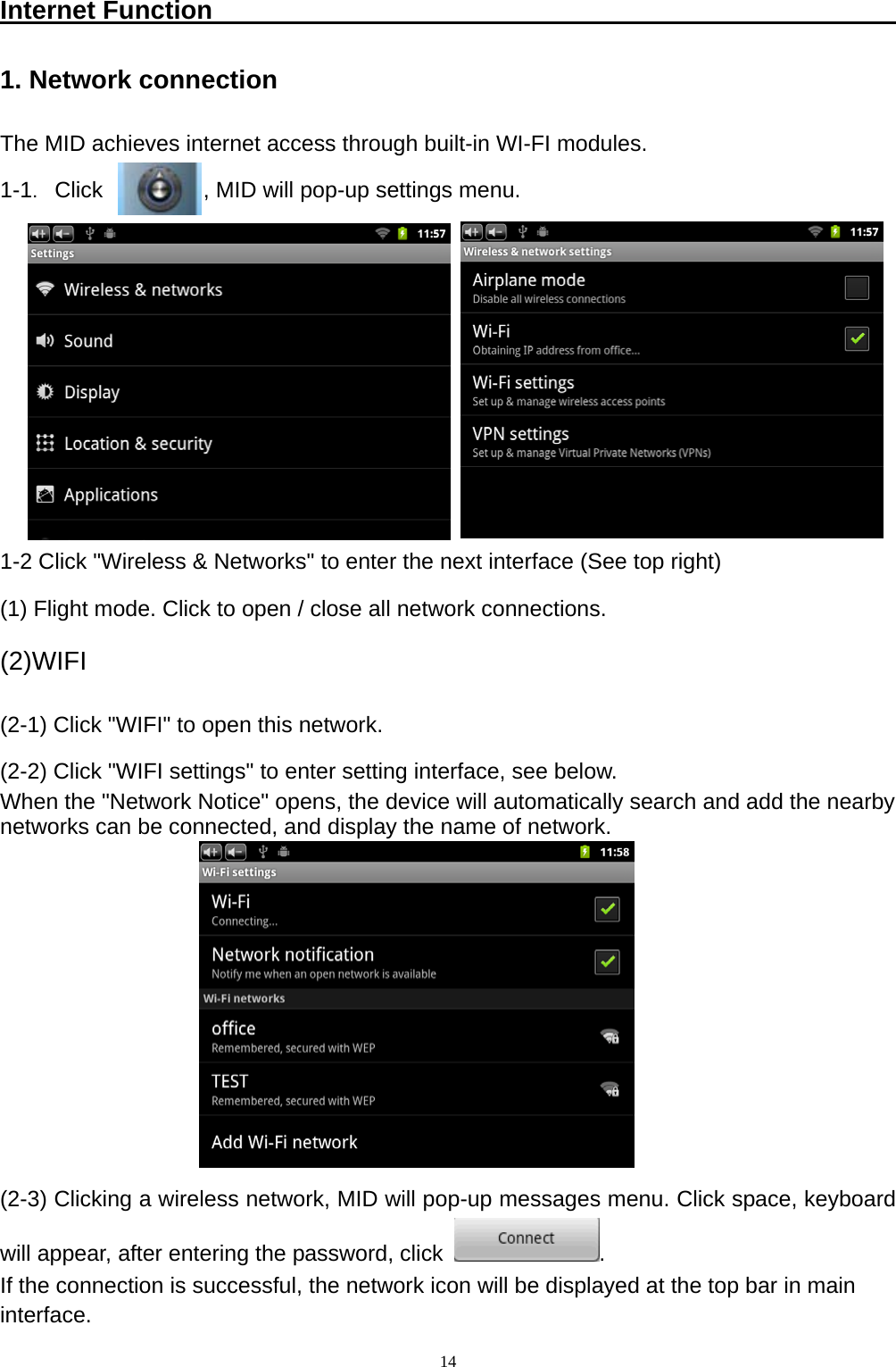   14Internet Function                                                      1. Network connection The MID achieves internet access through built-in WI-FI modules. 1-1．Click         , MID will pop-up settings menu.        1-2 Click "Wireless &amp; Networks" to enter the next interface (See top right) (1) Flight mode. Click to open / close all network connections. (2)WIFI (2-1) Click "WIFI" to open this network.   (2-2) Click "WIFI settings" to enter setting interface, see below. When the "Network Notice" opens, the device will automatically search and add the nearby networks can be connected, and display the name of network.         (2-3) Clicking a wireless network, MID will pop-up messages menu. Click space, keyboard will appear, after entering the password, click  . If the connection is successful, the network icon will be displayed at the top bar in main   interface. 