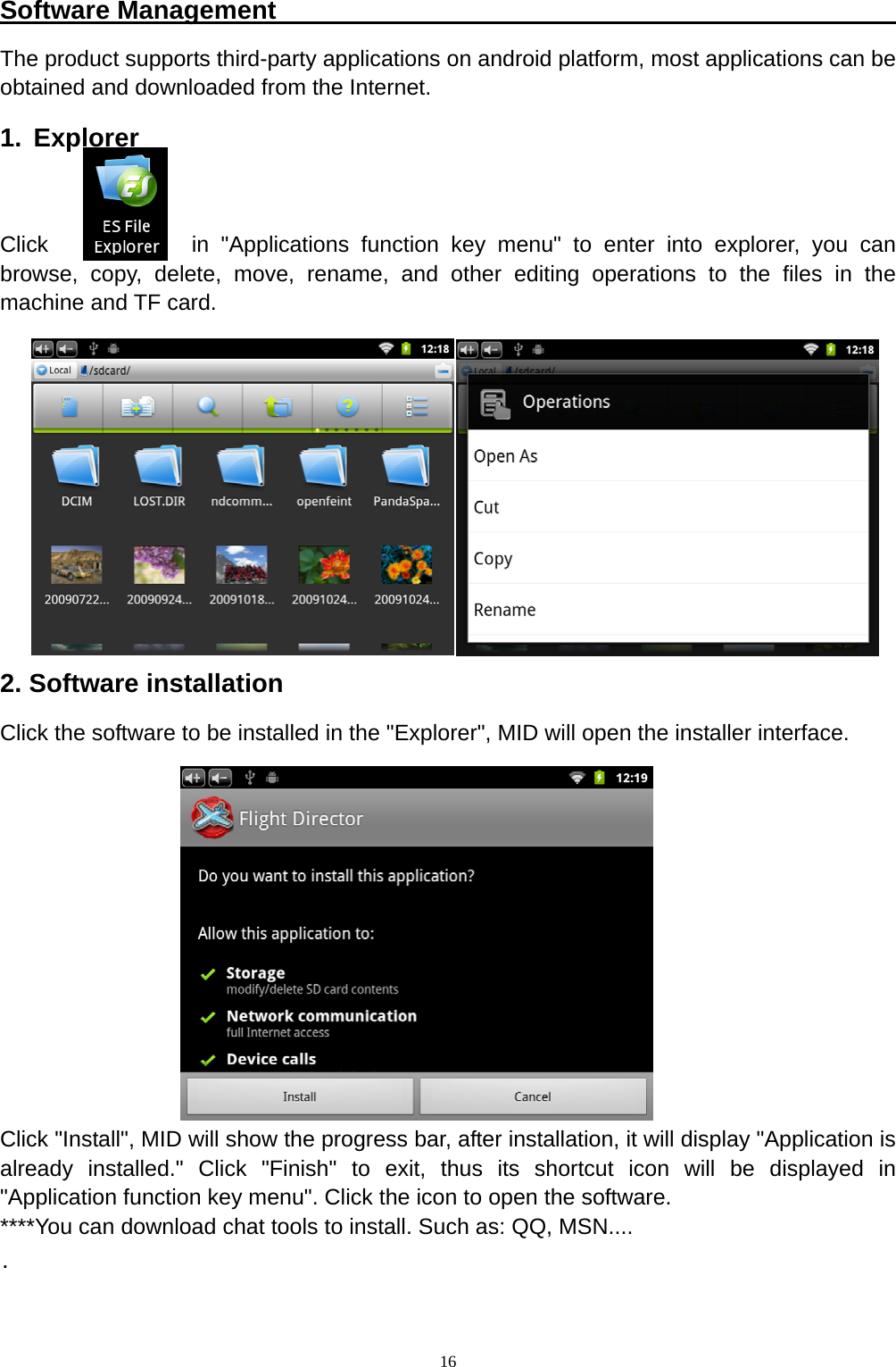   16Software Management                                                  The product supports third-party applications on android platform, most applications can be obtained and downloaded from the Internet. 1. Explorer   Click            in "Applications function key menu" to enter into explorer, you can browse, copy, delete, move, rename, and other editing operations to the files in the machine and TF card.          2. Software installation Click the software to be installed in the "Explorer", MID will open the installer interface.            Click "Install", MID will show the progress bar, after installation, it will display "Application is already installed." Click "Finish" to exit, thus its shortcut icon will be displayed in "Application function key menu". Click the icon to open the software. ****You can download chat tools to install. Such as: QQ, MSN.... . 