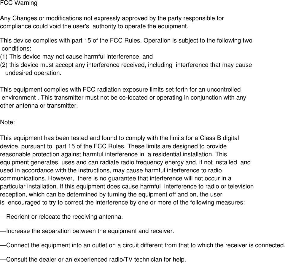FCC Warning Any Changes or modifications not expressly approved by the party responsible for compliance could void the user's  authority to operate the equipment. This device complies with part 15 of the FCC Rules. Operation is subject to the following two conditions: (1) This device may not cause harmful interference, and(2) this device must accept any interference received, including  interference that may cause   undesired operation. This equipment complies with FCC radiation exposure limits set forth for an uncontrolled environment . This transmitter must not be co-located or operating in conjunction with any other antenna or transmitter. Note:  This equipment has been tested and found to comply with the limits for a Class B digital device, pursuant to  part 15 of the FCC Rules. These limits are designed to provide reasonable protection against harmful interference in  a residential installation. This equipment generates, uses and can radiate radio frequency energy and, if not installed  and used in accordance with the instructions, may cause harmful interference to radio communications. However,  there is no guarantee that interference will not occur in a particular installation. If this equipment does cause harmful  interference to radio or television reception, which can be determined by turning the equipment off and on, the user is  encouraged to try to correct the interference by one or more of the following measures:  &mdash;Reorient or relocate the receiving antenna.  &mdash;Increase the separation between the equipment and receiver.  &mdash;Connect the equipment into an outlet on a circuit different from that to which the receiver is connected.  &mdash;Consult the dealer or an experienced radio/TV technician for help.