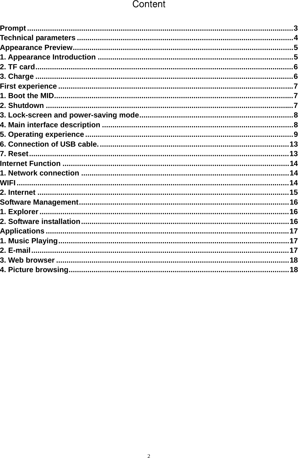   2Content  Prompt................................................................................................................................3 Technical parameters ........................................................................................................4 Appearance Preview..........................................................................................................5 1. Appearance Introduction ..............................................................................................5 2. TF card............................................................................................................................6 3. Charge ............................................................................................................................6 First experience .................................................................................................................7 1. Boot the MID...................................................................................................................7 2. Shutdown .......................................................................................................................7 3. Lock-screen and power-saving mode..........................................................................8 4. Main interface description ............................................................................................8 5. Operating experience....................................................................................................9 6. Connection of USB cable............................................................................................13 7. Reset.............................................................................................................................13 Internet Function .............................................................................................................14 1. Network connection ....................................................................................................14 WIFI...................................................................................................................................14 2. Internet .........................................................................................................................15 Software Management.....................................................................................................16 1. Explorer........................................................................................................................16 2. Software installation....................................................................................................16 Applications .....................................................................................................................17 1. Music Playing...............................................................................................................17 2. E-mail............................................................................................................................17 3. Web browser ................................................................................................................18 4. Picture browsing..........................................................................................................18           