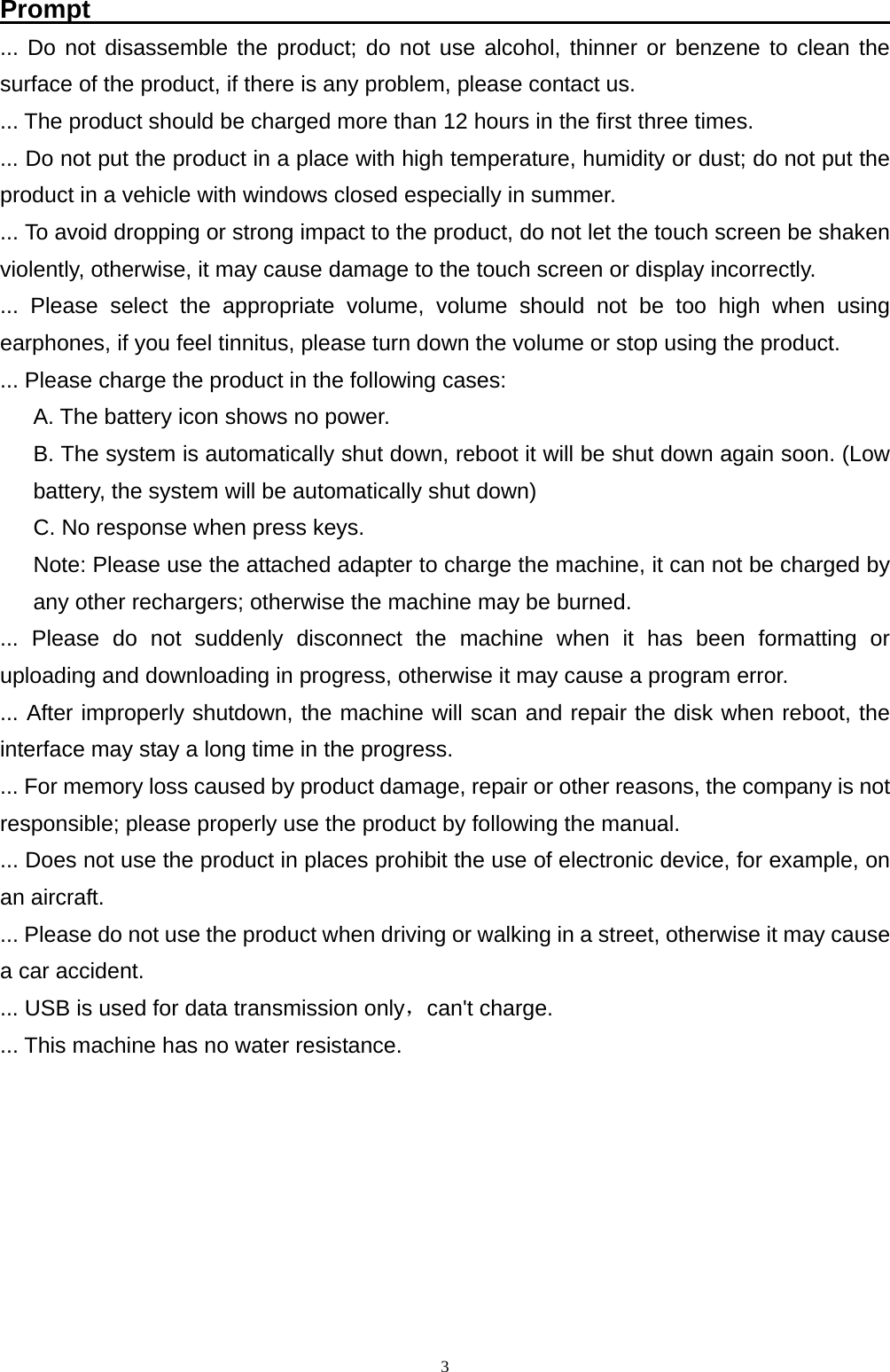   3Prompt                                                               ... Do not disassemble the product; do not use alcohol, thinner or benzene to clean the surface of the product, if there is any problem, please contact us. ... The product should be charged more than 12 hours in the first three times. ... Do not put the product in a place with high temperature, humidity or dust; do not put the product in a vehicle with windows closed especially in summer. ... To avoid dropping or strong impact to the product, do not let the touch screen be shaken violently, otherwise, it may cause damage to the touch screen or display incorrectly. ... Please select the appropriate volume, volume should not be too high when using earphones, if you feel tinnitus, please turn down the volume or stop using the product. ... Please charge the product in the following cases: A. The battery icon shows no power. B. The system is automatically shut down, reboot it will be shut down again soon. (Low battery, the system will be automatically shut down) C. No response when press keys. Note: Please use the attached adapter to charge the machine, it can not be charged by any other rechargers; otherwise the machine may be burned. ... Please do not suddenly disconnect the machine when it has been formatting or uploading and downloading in progress, otherwise it may cause a program error. ... After improperly shutdown, the machine will scan and repair the disk when reboot, the interface may stay a long time in the progress. ... For memory loss caused by product damage, repair or other reasons, the company is not responsible; please properly use the product by following the manual. ... Does not use the product in places prohibit the use of electronic device, for example, on an aircraft. ... Please do not use the product when driving or walking in a street, otherwise it may cause a car accident. ... USB is used for data transmission only，can't charge. ... This machine has no water resistance.      