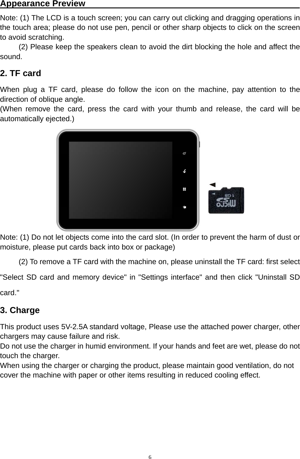   6Appearance Preview                                                  Note: (1) The LCD is a touch screen; you can carry out clicking and dragging operations in the touch area; please do not use pen, pencil or other sharp objects to click on the screen to avoid scratching. (2) Please keep the speakers clean to avoid the dirt blocking the hole and affect the sound. 2. TF card   When plug a TF card, please do follow the icon on the machine, pay attention to the direction of oblique angle. (When remove the card, press the card with your thumb and release, the card will be automatically ejected.)         Note: (1) Do not let objects come into the card slot. (In order to prevent the harm of dust or moisture, please put cards back into box or package)   (2) To remove a TF card with the machine on, please uninstall the TF card: first select "Select SD card and memory device" in "Settings interface" and then click "Uninstall SD card." 3. Charge This product uses 5V-2.5A standard voltage, Please use the attached power charger, other chargers may cause failure and risk. Do not use the charger in humid environment. If your hands and feet are wet, please do not touch the charger. When using the charger or charging the product, please maintain good ventilation, do not   cover the machine with paper or other items resulting in reduced cooling effect.     