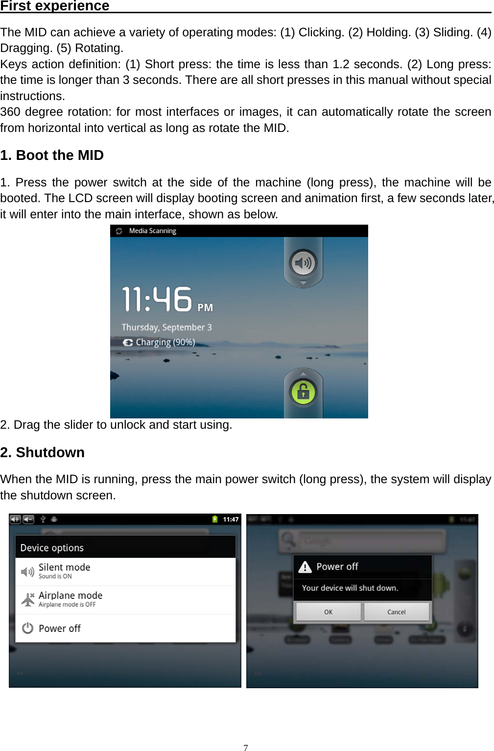   7First experience                                                       The MID can achieve a variety of operating modes: (1) Clicking. (2) Holding. (3) Sliding. (4) Dragging. (5) Rotating. Keys action definition: (1) Short press: the time is less than 1.2 seconds. (2) Long press: the time is longer than 3 seconds. There are all short presses in this manual without special instructions. 360 degree rotation: for most interfaces or images, it can automatically rotate the screen from horizontal into vertical as long as rotate the MID. 1. Boot the MID 1. Press the power switch at the side of the machine (long press), the machine will be booted. The LCD screen will display booting screen and animation first, a few seconds later, it will enter into the main interface, shown as below.         2. Drag the slider to unlock and start using. 2. Shutdown When the MID is running, press the main power switch (long press), the system will display the shutdown screen.           