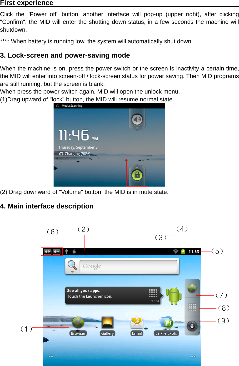   8First experience                                                       Click the "Power off" button, another interface will pop-up (upper right), after clicking "Confirm", the MID will enter the shutting down status, in a few seconds the machine will shutdown. **** When battery is running low, the system will automatically shut down. 3. Lock-screen and power-saving mode When the machine is on, press the power switch or the screen is inactivity a certain time, the MID will enter into screen-off / lock-screen status for power saving. Then MID programs are still running, but the screen is blank. When press the power switch again, MID will open the unlock menu. (1)Drag upward of "lock" button, the MID will resume normal state.        (2) Drag downward of "Volume" button, the MID is in mute state. 4. Main interface description            （1） （7） （4） （3）（2） （6） （5） （9） （8） 