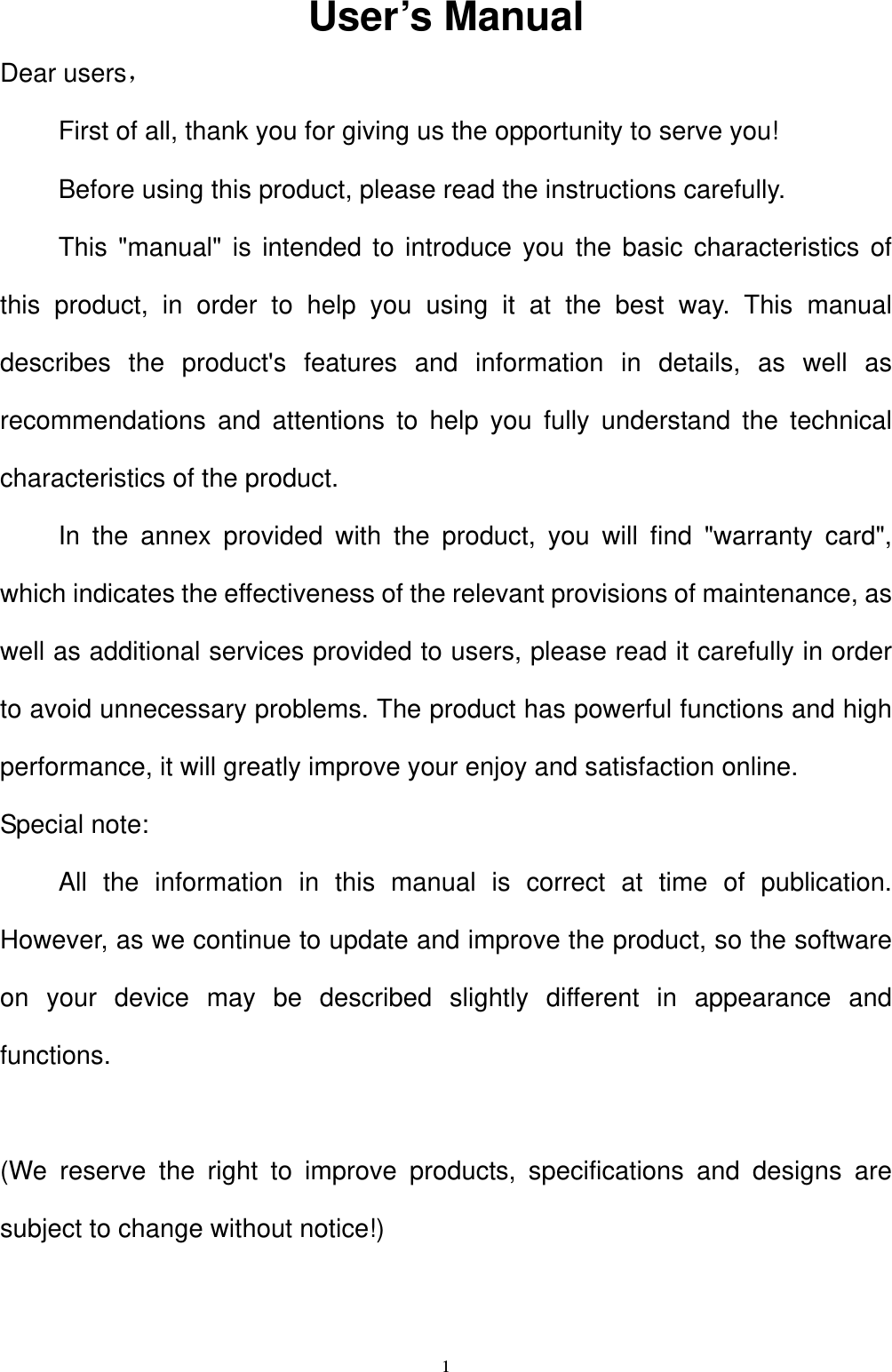   1User&rsquo;s Manual Dear users， First of all, thank you for giving us the opportunity to serve you! Before using this product, please read the instructions carefully. This "manual" is intended to introduce you the basic characteristics of this product, in order to help you using it at the best way. This manual describes the product's features and information in details, as well as recommendations and attentions to help you fully understand the technical characteristics of the product. In the annex provided with the product, you will find "warranty card", which indicates the effectiveness of the relevant provisions of maintenance, as well as additional services provided to users, please read it carefully in order to avoid unnecessary problems. The product has powerful functions and high performance, it will greatly improve your enjoy and satisfaction online. Special note: All the information in this manual is correct at time of publication. However, as we continue to update and improve the product, so the software on your device may be described slightly different in appearance and functions.  (We reserve the right to improve products, specifications and designs are subject to change without notice!)  