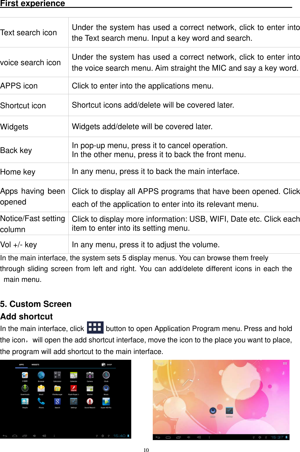   10First experience                                                       In the main interface, the system sets 5 display menus. You can browse them freely   through sliding screen from left and right. You can add/delete different icons in each the main menu.    5. Custom Screen Add shortcut In the main interface, click      button to open Application Program menu. Press and hold the icon，will open the add shortcut interface, move the icon to the place you want to place, the program will add shortcut to the main interface. Text search icon  Under the system has used a correct network, click to enter into the Text search menu. Input a key word and search.   voice search icon  Under the system has used a correct network, click to enter into the voice search menu. Aim straight the MIC and say a key word.APPS icon  Click to enter into the applications menu. Shortcut icon  Shortcut icons add/delete will be covered later. Widgets  Widgets add/delete will be covered later. Back key    In pop-up menu, press it to cancel operation.   In the other menu, press it to back the front menu. Home key  In any menu, press it to back the main interface. Apps having been opened Click to display all APPS programs that have been opened. Click each of the application to enter into its relevant menu. Notice/Fast setting column Click to display more information: USB, WIFI, Date etc. Click each item to enter into its setting menu. Vol +/- key  In any menu, press it to adjust the volume. 