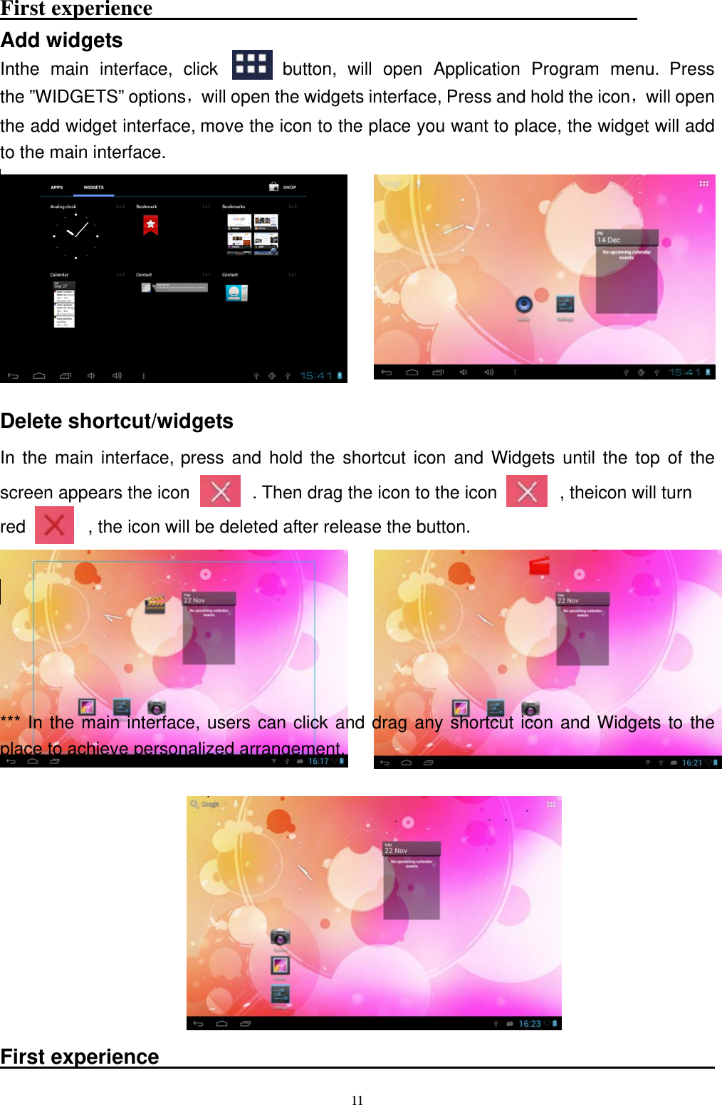  11First experience                                                    Add widgets Inthe main interface, click      button, will open Application Program menu. Press the &rdquo;WIDGETS&rdquo; options，will open the widgets interface, Press and hold the icon，will open the add widget interface, move the icon to the place you want to place, the widget will add   to the main interface.          Delete shortcut/widgets In the main interface, press and hold the shortcut icon and Widgets until the top of the screen appears the icon       . Then drag the icon to the icon       , theicon will turn  red              , the icon will be deleted after release the button.        *** In the main interface, users can click and drag any shortcut icon and Widgets to the place to achieve personalized arrangement.          First experience                                                       